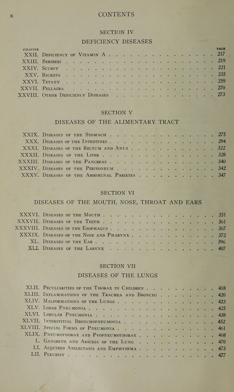 SECTION IV DEFICIENCY DISEASES CHAPTER PAGE XXII. Deficiency of Vitamin A.217 XXIII. Beriberi.219 XXIV. Scurvy.221 XXV. Rickets.235 XXVI. Tetany.259 XXVII. Pellagra .270 XXVIII. Other Deficiency Diseases.273 SECTION V DISEASES OF THE ALIMENTARY TRACT XXIX. Diseases of the Stomach.275 XXX. Diseases of the Intestines.294 XXXI. Diseases of the Rectum and Anus.322 XXXII. Diseases of the Liver.328 XXXIII. Diseases of the Pancreas.340 XXXIV. Diseases of the Peritoneum.342 XXXV. Diseases of the Abdominal Parietes.347 SECTION VI DISEASES OF THE MOUTH, NOSE, THROAT AND EARS XXXVI. Diseases of the Mouth.351 XXXVII. Diseases of the Teeth.361 XXXVIII. Diseases of the Esophagus.367 XXXIX. Diseases of the Nose and Pharynx.372 XL. Diseases of the Ear.396 XLI. Diseases of the Larynx.407 SECTION VII DISEASES OF THE LUNGS XLII. Peculiarities of the Thorax in Children.418 XLIII. Inflammations of the Trachea and Bronchi.420 XLIV. Malformations of the Lungs.423 XLV. Lobar Pneumonia.425 XLVI. Lobular Pneumonia.438 XLVII. Interstitial Bronchopneumonia.452 XLVIII. Special Forms of Pneumonia.461 XLIX. Pneumothorax and Pyopneumothorax.468 L. Gangrene and Abscess of the Lung.470 LI. Acquired Atelectasis and Emphysema.473 LII. Pleurisy.477