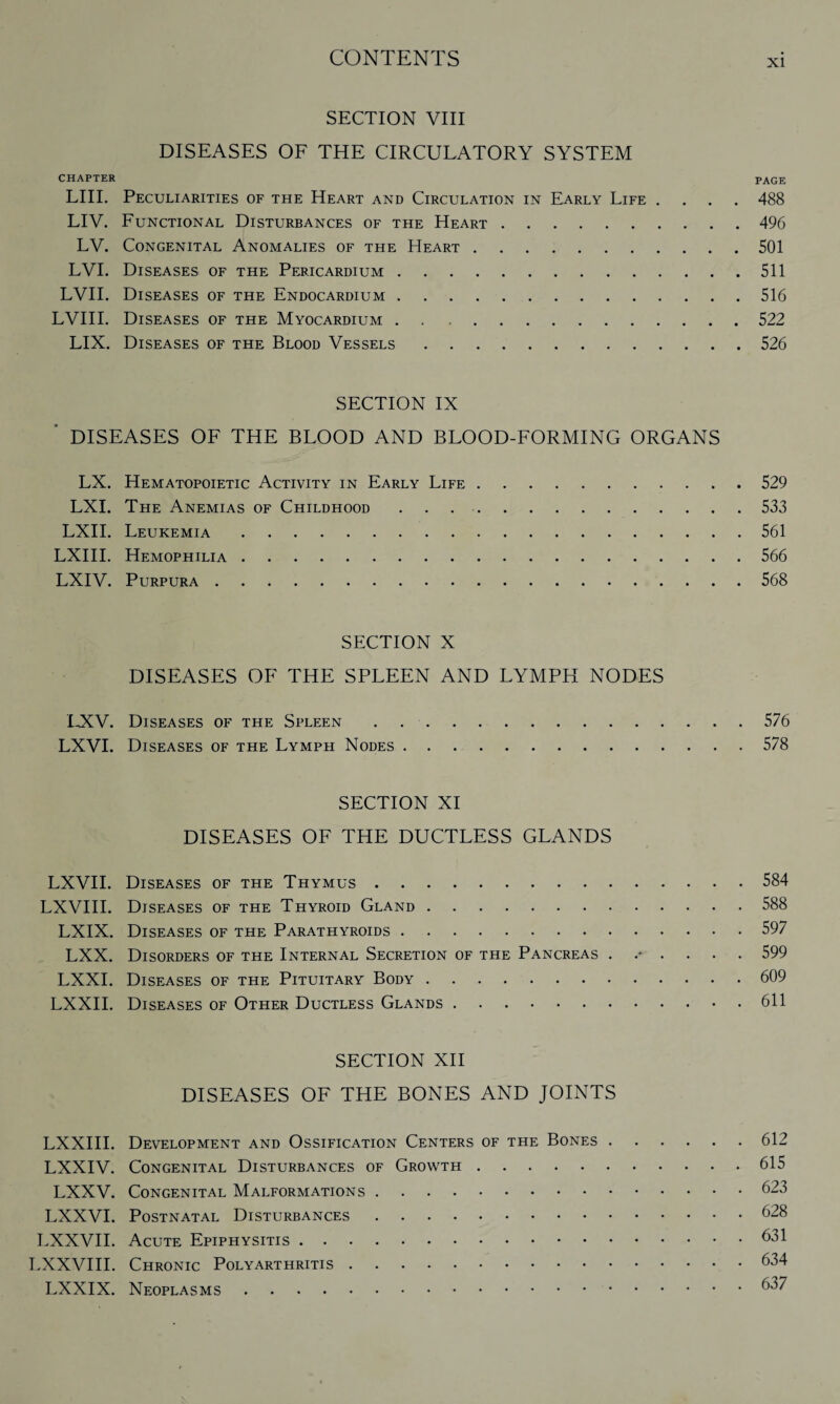 SECTION VIII DISEASES OF THE CIRCULATORY SYSTEM CHAPTER PAGE LIII. Peculiarities of the Heart and Circulation in Early Life .... 488 LIV. Functional Disturbances of the Heart.496 LV. Congenital Anomalies of the Heart.501 LVI. Diseases of the Pericardium.511 LVII. Diseases of the Endocardium.516 LVIII. Diseases of the Myocardium.522 LIX. Diseases of the Blood Vessels.526 SECTION IX ' DISEASES OF THE BLOOD AND BLOOD-FORMING ORGANS LX. Hematopoietic Activity in Early Life.529 LXI. The Anemias of Childhood.533 LXII. Leukemia.561 LXIII. Hemophilia.566 LXIV. Purpura.568 SECTION X DISEASES OF THE SPLEEN AND LYMPH NODES LXV. Diseases of the Spleen.576 LXVI. Diseases of the Lymph Nodes.578 SECTION XI DISEASES OF THE DUCTLESS GLANDS LXVII. Diseases of the Thymus.584 LXVIII. Diseases of the Thyroid Gland.588 LXIX. Diseases of the Parathyroids.597 LXX. Disorders of the Internal Secretion of the Pancreas 599 LXXI. Diseases of the Pituitary Body.609 LXXII. Diseases of Other Ductless Glands.611 SECTION XII DISEASES OF THE BONES AND JOINTS LXXIII. Development and Ossification Centers of the Bones.612 LXXIV. Congenital Disturbances of Growth.615 LXXV. Congenital Malformations.623 LXXVI. Postnatal Disturbances.628 LXXVII. Acute Epiphysitis.631 LXXVIII. Chronic Polyarthritis.634 LXXIX. Neoplasms.637