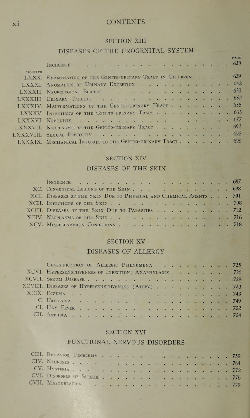 Xll SECTION XIII DISEASES OF THE UROGENITAL SYSTEM PAGE Incidence.638 CHAPTER LXXX. Examination of the Genito-urinary Tract in Children.639 LXXXI. Anomalies of Urinary Excretion.642 LXXXII. Neurological Bladder.650 LXXXIII. Urinary Calculi.652 LXXXIV. Malformations of the Genito-urinary Tract.655 LXXXV. Infections of the Genito-urinary Tract.665 LXXXVI. Nephritis.677 LXXXVII. Neoplasms of the Genito-urinary Tract..692 LXXXVIII. Sexual Precocity.695 LXXXIX. Mechanical Injuries to the Genito-urinary Tract.696 SECTION XIV DISEASES OF THE SKIN Incidence.697 XC. Congenital Lesions of the Skin.698 XCI. Diseases of the Skin Due to Physical and Chemical Agents . . . 701 XCII. Infections of the Skin.708 XCIII. Diseases of the Skin Due to Parasites.712 XCIV. Neoplasms of the Skin ..716 XCV. Miscellaneous Conditions.718 SECTION XV DISEASES OF ALLERGY Classification of Allergic Phenomena.725 XCVI. Hypersensitiveness of Infection; Anaphylaxis.726 XCVII. Serum Disease.728 XCVIII. Diseases of Hypersensitiveness (Atopy).733 XCIX. Eczema.743 C. Urticaria.749 Cl. Hay Fever.752 CII. Asthma.754 SECTION XVI FUNCTIONAL NERVOUS DISORDERS CIII. Behavior Problems.759 CIV. Neuroses.754 CV. Hysteria.772 CVI. Disorders of Speech.776 CVII. Masturbation. < 779