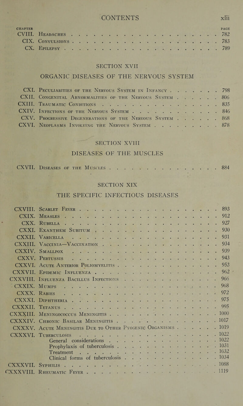 CHAPTER PAGE CVIII. Headaches.782 CIX. Convulsions.783 CX. Epilepsy.. 789 SECTION XVII ORGANIC DISEASES OF THE NERVOUS SYSTEM CXI. Peculiarities of the Nervous System in Infancy.798 CXII. Congenital Abnormalities of- the Nervous System.806 CXIII. Traumatic Conditions.835 CXIV. Infections of the Nervous System.846 CXV. Progressive Degenerations of the Nervous System.868 CXVI. Neoplasms Involving the Nervous System.. 878 SECTION XVIII DISEASES OF THE MUSCLES CXVII. Diseases of the Muscles.. 884 SECTION XIX THE SPECIFIC INFECTIOUS DISEASES CXVIII. Scarlet Fever.893 CXIX. Measles.912 CXX. Rubella..927 CXXI. Exanthem Subitum ..930 CXXII. Varicella.931 CXXIII. Vaccinia—Vaccination.934 CXXIV. Smallpox.939 CXXV. Pertussis.943 CXXVI. Acute Anterior Poliomyelitis.953 CXXVII. Epidemic Influenza. 962 - CXXVIII. Influenza Bacillus Infections.966 CXXIX. Mumps ..968 CXXX. Rabies.972 CXXXI. Diphtheria.975 CXXXII. Tetanus.995 CXXXIII. Meningococcus Meningitis.1000 CXXXIV. Chronic Basilar Meningitis.1017 CXXXV. Acute Meningitis Due to Other Pyogenic Organisms.1019 CXXXVI. Tuberculosis.1022 General considerations.1022 Prophylaxis of tuberculosis.1031 Treatment.1032 Clinical forms of tuberculosis.1034 CXXXVII. Syphilis.1088 CXXXVIII. Rheumatic Fever.1H9