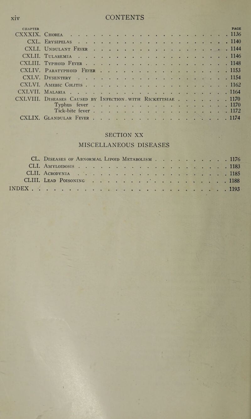 CHAPTER PAGE CXXXIX. Chorea. 1136 CXL. Erysipelas.1140 CXLI. Undulant Fever.1144 CXLII. Tularemia.1146 CXLIII. Typhoid Fever.1148 CXLIV. Paratyphoid Fever.1153 CXLV. Dysentery.1154 CXLVI. Amebic Colitis.1162 CXLVII. Malaria.1164 CXLVIII. Diseases Caused by Infection, with Rickettsiae.1170 Typhus fever.1170 Tick-bite fever.1172 CXLIX. Glandular Fever.1174 SECTION XX MISCELLANEOUS DISEASES CL. Diseases of Abnormal Lipoid Metabolism.1176 CLI. Amyloidosis.1183 CLII. Acrodynia ..1185 CLIII. Lead Poisoning.*.. 1188 eo°oooooooooooooooo»l193 INDEX