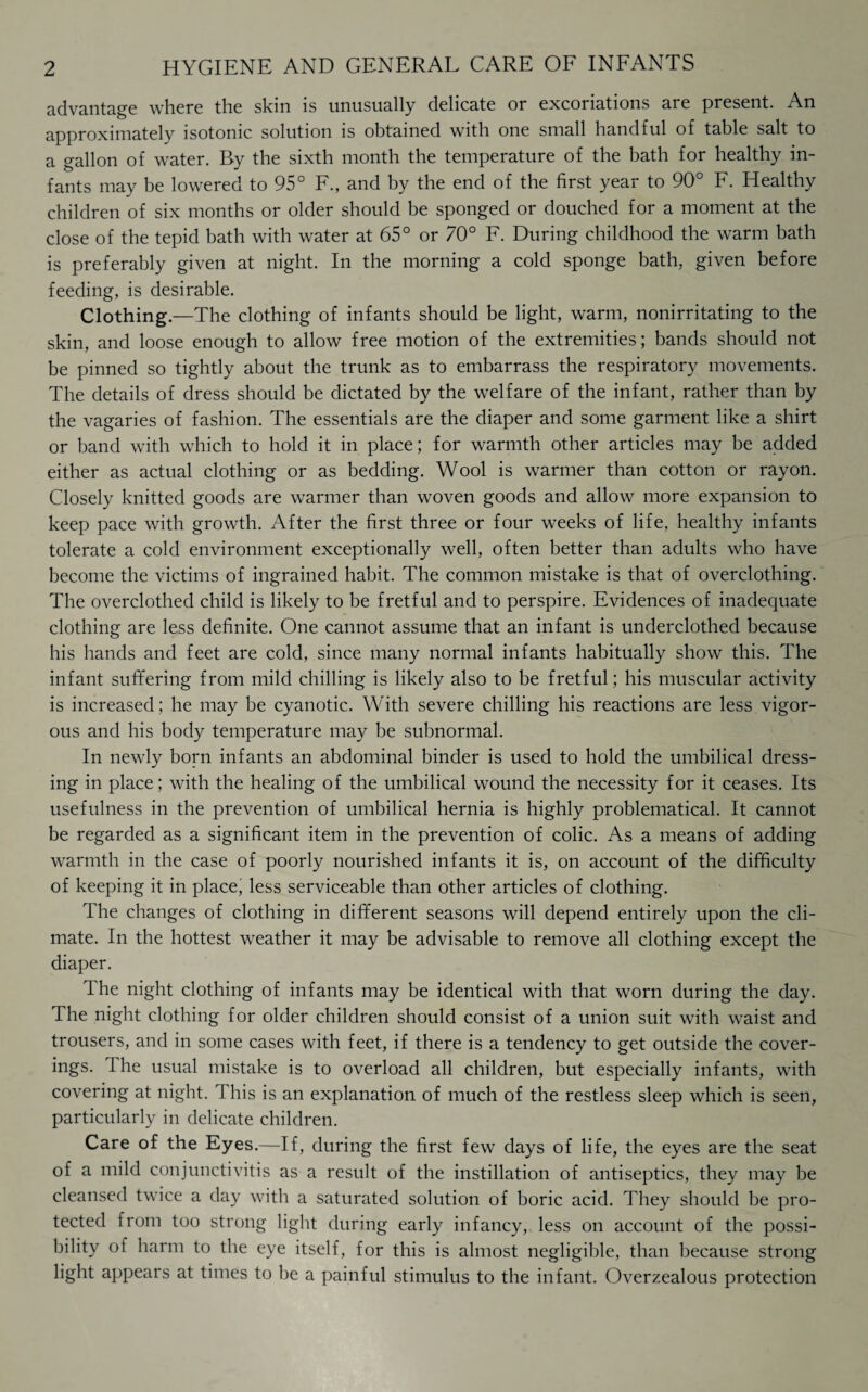 advantage where the skin is unusually delicate or excoriations are present. An approximately isotonic solution is obtained with one small handful of table salt to a gallon of water. By the sixth month the temperature of the bath for healthy in¬ fants may be lowered to 95° F., and by the end of the first year to 90° F. Healthy children of six months or older should be sponged or douched for a moment at the close of the tepid bath with water at 65° or 70° F. During childhood the warm bath is preferably given at night. In the morning a cold sponge bath, given before feeding, is desirable. Clothing.—The clothing of infants should be light, warm, nonirritating to the skin, and loose enough to allow free motion of the extremities; bands should not be pinned so tightly about the trunk as to embarrass the respiratory movements. The details of dress should be dictated by the welfare of the infant, rather than by the vagaries of fashion. The essentials are the diaper and some garment like a shirt or band with which to hold it in place; for warmth other articles may be added either as actual clothing or as bedding. Wool is warmer than cotton or rayon. Closely knitted goods are warmer than woven goods and allow more expansion to keep pace with growth. After the first three or four weeks of life, healthy infants tolerate a cold environment exceptionally well, often better than adults who have become the victims of ingrained habit. The common mistake is that of overclothing. The overclothed child is likely to be fretful and to perspire. Evidences of inadequate clothing are less definite. One cannot assume that an infant is underclothed because his hands and feet are cold, since many normal infants habitually show this. The infant suffering from mild chilling is likely also to be fretful; his muscular activity is increased; he may be cyanotic. With severe chilling his reactions are less vigor¬ ous and his body temperature may be subnormal. In newly born infants an abdominal binder is used to hold the umbilical dress¬ ing in place; with the healing of the umbilical wound the necessity for it ceases. Its usefulness in the prevention of umbilical hernia is highly problematical. It cannot be regarded as a significant item in the prevention of colic. As a means of adding warmth in the case of poorly nourished infants it is, on account of the difficulty of keeping it in place, less serviceable than other articles of clothing. The changes of clothing in different seasons will depend entirely upon the cli¬ mate. In the hottest weather it may be advisable to remove all clothing except the diaper. The night clothing of infants may be identical with that worn during the day. The night clothing for older children should consist of a union suit with waist and trousers, and in some cases with feet, if there is a tendency to get outside the cover¬ ings. The usual mistake is to overload all children, but especially infants, with covering at night. H his is an explanation of much of the restless sleep which is seen, particularly in delicate children. Care of the Eyes.—If, during the first few days of life, the eyes are the seat of a mild conjunctivitis as a result of the instillation of antiseptics, they may be cleansed twice a day with a saturated solution of boric acid. They should be pro¬ tected from too strong light during early infancy, less on account of the possi¬ bility of harm to the eye itself, for this is almost negligible, than because strong light appears at times to be a painful stimulus to the infant. Overzealous protection