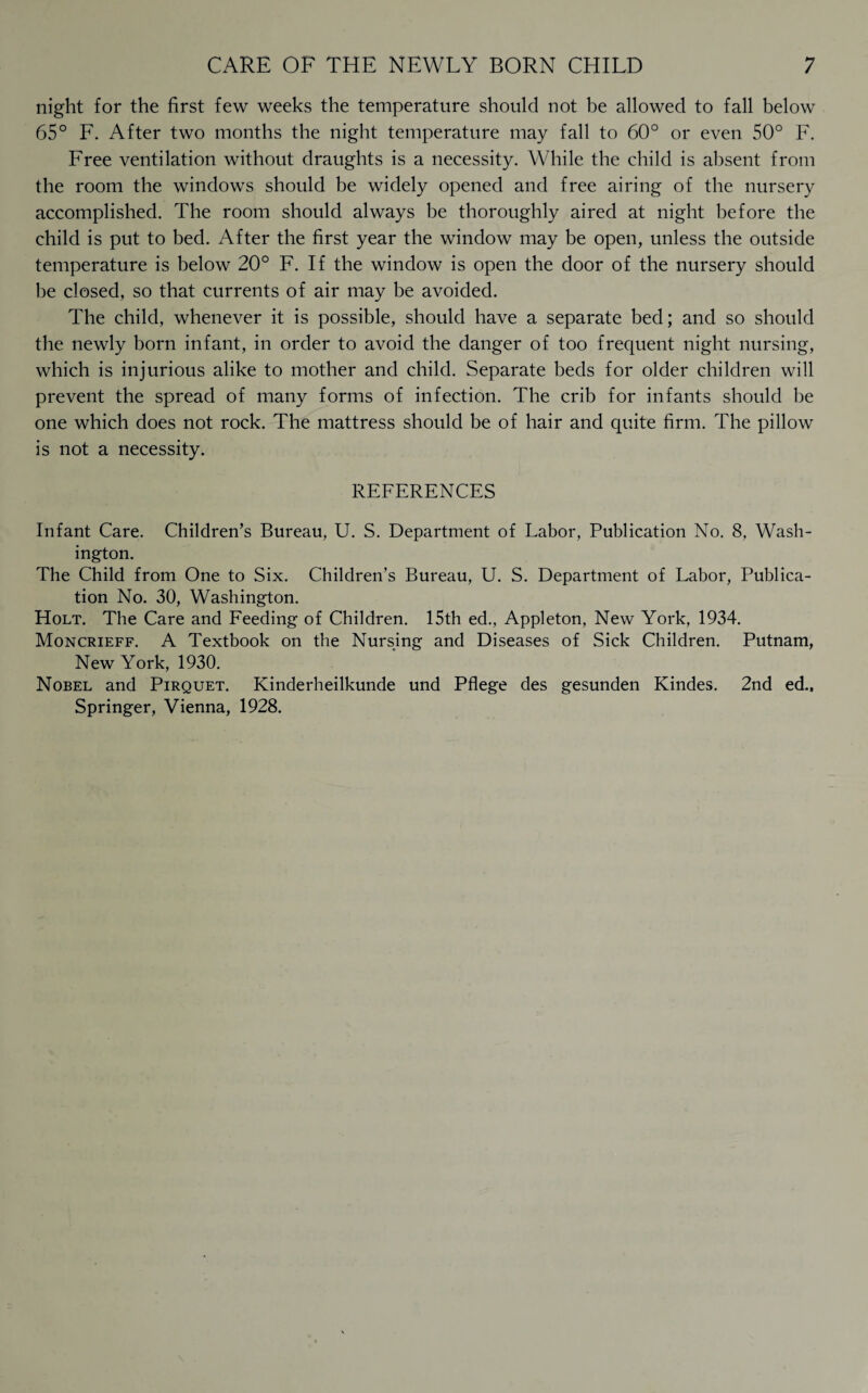 night for the first few weeks the temperature should not be allowed to fall below 65° F. After two months the night temperature may fall to 60° or even 50° F. Free ventilation without draughts is a necessity. While the child is absent from the room the windows should be widely opened and free airing of the nursery accomplished. The room should always be thoroughly aired at night before the child is put to bed. After the first year the window may be open, unless the outside temperature is below 20° F. If the window is open the door of the nursery should be closed, so that currents of air may be avoided. The child, whenever it is possible, should have a separate bed; and so should the newly born infant, in order to avoid the danger of too frequent night nursing, which is injurious alike to mother and child. Separate beds for older children will prevent the spread of many forms of infection. The crib for infants should be one which does not rock. The mattress should be of hair and quite firm. The pillow is not a necessity. REFERENCES Infant Care. Children’s Bureau, U. S. Department of Labor, Publication No. 8, Wash¬ ington. The Child from One to Six. Children’s Bureau, U. S. Department of Labor, Publica¬ tion No. 30, Washington. Holt. The Care and Feeding of Children. 15th ed., Appleton, New York, 1934. Moncrieff. A Textbook on the Nursing and Diseases of Sick Children. Putnam, New York, 1930. Nobel and Pirquet. Kinderheilkunde und Pflege des gesunden Kindes. 2nd ed.. Springer, Vienna, 1928.