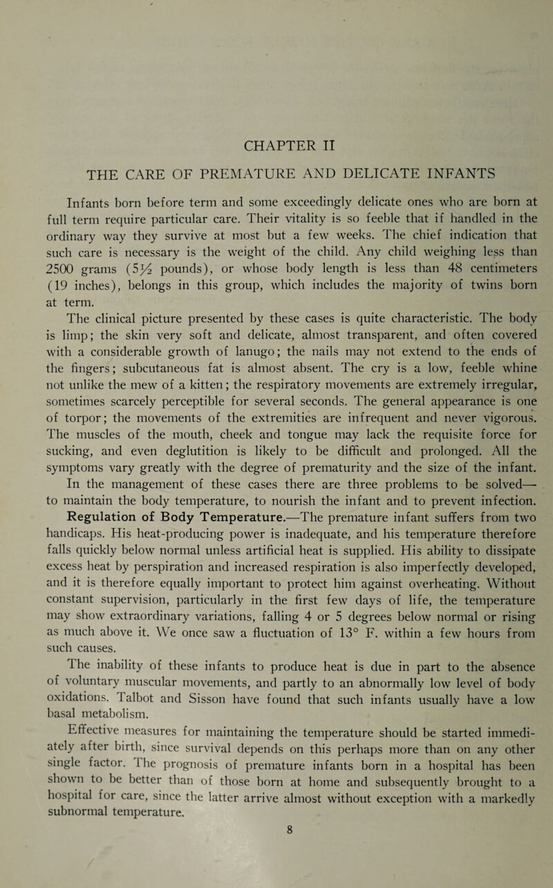 CHAPTER II THE CARE OF PREMATURE AND DELICATE INFANTS Infants born before term and some exceedingly delicate ones who are born at full term require particular care. Their vitality is so feeble that if handled in the ordinary way they survive at most but a few weeks. The chief indication that such care is necessary is the weight of the child. Any child weighing less than 2500 grams (5^4 pounds), or whose body length is less than 48 centimeters (19 inches), belongs in this group, which includes the majority of twins born at term. The clinical picture presented by these cases is quite characteristic. The body is limp; the skin very soft and delicate, almost transparent, and often covered with a considerable growth of lanugo; the nails may not extend to the ends of the fingers; subcutaneous fat is almost absent. The cry is a low, feeble whine not unlike the mew of a kitten; the respiratory movements are extremely irregular, sometimes scarcely perceptible for several seconds. The general appearance is one of torpor; the movements of the extremities are infrequent and never vigorous. The muscles of the mouth, cheek and tongue may lack the requisite force for sucking, and even deglutition is likely to be difficult and prolonged. All the symptoms vary greatly with the degree of prematurity and the size of the infant. In the management of these cases there are three problems to be solved—- to maintain the body temperature, to nourish the infant and to prevent infection. Regulation of Body Temperature.—The premature infant suffers from two handicaps. His heat-producing power is inadequate, and his temperature therefore falls quickly below normal unless artificial heat is supplied. His ability to dissipate excess heat by perspiration and increased respiration is also imperfectly developed, and it is therefore equally important to protect him against overheating. Without constant supervision, particularly in the first few days of life, the temperature may show extraordinary variations, falling 4 or 5 degrees below normal or rising as much above it. We once saw a fluctuation of 13° F. within a few hours from such causes. The inability of these infants to produce heat is due in part to the absence of voluntary muscular movements, and partly to an abnormally low level of body oxidations, lalbot and Sisson have found that such infants usually have a low basal metabolism. Effective measures for maintaining the temperature should be started immedi¬ ately after birth, since survival depends on this perhaps more than on any other single factor, the prognosis of premature infants born in a hospital has been shown to be better than of those born at home and subsequently brought to a hospital for care, since the latter arrive almost without exception with a markedly subnormal temperature.