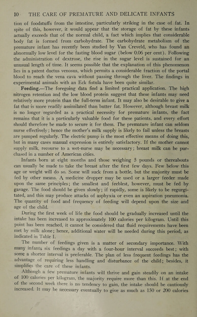 tion of foodstuffs from the intestine, particularly striking in the case of fat. In spite of this, however, it would appear that the storage of fat by these infants actually exceeds that of the normal child, a fact which implies that considerable body fat is formed from carbohydrate. The carbohydrate metabolism of the premature infant has recently been studied by Van Creveld, who has found an abnormally low level for the fasting blood sugar (below 0.06 per cent). Following the administration of dextrose, the rise in the sugar level is sustained for an unusual length of time. It seems possible that the explanation of this phenomenon lies in a patent ductus venosus, which permits a considerable fraction of the portal blood to reach the vena cava without passing through the liver. The findings in experimental animals with an Eck fistula have been quite similar. Feeding.—The foregoing data find a limited practical application. The high nitrogen retention and the low blood protein suggest that these infants may need relatively more protein than the full-term infant. It may also be desirable to give a fat that is more readily assimilated than butter fat. However, although breast milk is no longer regarded as a practical necessity for premature infants, the fact remains that it is a particularly valuable food for these patients, and every effort should therefore be made to secure it for them. The premature infant can seldom nurse effectively; hence the mother’s milk supply is likely to fail unless the breasts are pumped regularly. The electric pump is the most effective means of doing this, but in many cases manual expression is entirely satisfactory. If the mother cannot supply milk, recourse to a wet-nurse may be necessary; breast milk can be pur¬ chased in a number of American cities. Infants born at eight months and those weighing 5 pounds or thereabouts can usually be made to take the breast after the first few days. Few below this age or weight will do so. Some will suck from a bottle, but the majority must be fed by other means. A medicine dropper may be used or a larger feeder made upon the same principles; the smallest and feeblest, however, must be fed by gavage. The food should be given slowly; if rapidly, some is likely to be regurgi¬ tated, and this may produce attacks of asphyxia or even an aspiration pneumonia. The quantity of food and frequency of feeding will depend upon the size and age of the child. During the first week of life the food should be gradually increased until the intake has been increased to approximately 100 calories per kilogram. Until this point has been reached, it cannot be considered that fluid requirements have been met by milk alone; hence, additional water will be needed during this period, as indicated in Table I. The number of feedings given is a matter of secondary importance. With many infants six feedings a day with a four-hour interval succeeds best; with some a shorter interval is preferable. The plan of less frequent feedings has the advantage of requiring less handling and disturbance of the child; besides, it simplifies the care of these infants. Although a few premature infants will thrive and gain steadily on an intake of 100 calories per kilogram, the majority require more than this. If at the end of the second week there is no tendency to gain, the intake should be cautiously incieased. It may be necessary eventually to give as much as 150 or 200 calories