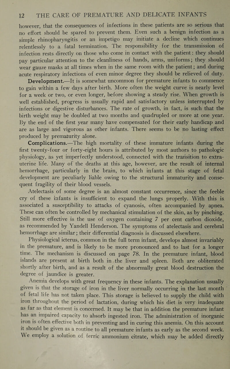 however, that the consequences of infections in these patients are so serious that no effort should be spared to prevent them. Even such a benign infection as a simple rhinopharyngitis or an impetigo may initiate a decline which continues relentlessly to a fatal termination. The responsibility for the transmission of infection rests directly on those who come in contact with the patient: they should pay particular attention to the cleanliness of hands, arms, uniforms; they should wear gauze masks at all times when in the same room with the patient; and during acute respiratory infections of even minor degree they should be relieved of duty. Development.—It is somewhat uncommon for premature infants to commence to gain within a few days after birth. More often the weight curve is nearly level for a week or two, or even longer, before showing a steady rise. When growth is well established, progress is usually rapid and satisfactory unless interrupted by infections or digestive disturbances. The rate of growth, in fact, is such that the birth weight may be doubled at two months and quadrupled or more at one year. By the end of the first year many have compensated for their early handicap and are as large and vigorous as other infants. There seems to be no lasting effect produced by prematurity alone. Complications.—The high mortality of these immature infants during the first twenty-four or forty-eight hours is attributed by most authors to pathologic physiology, as yet imperfectly understood, connected with the transition to extra- uterine life. Many of the deaths at this age, however, are the result of internal hemorrhage, particularly in the brain, to which infants at this stage of fetal development are peculiarly liable owing to the structural immaturity and conse¬ quent fragility of their blood vessels. Atelectasis of some degree is an almost constant occurrence, since the feeble cry of these infants is insufficient to expand the lungs properly. With this is associated a susceptibility to attacks of cyanosis, often accompanied by apnea. These can often be controlled by mechanical stimulation of the skin, as by pinching. Still more effective is the use of oxygen containing 7 per cent carbon dioxide, as recommended by Yandell Henderson. The symptoms of atelectasis and cerebral hemorrhage are similar; their differential diagnosis is discussed elsewhere. Physiological icterus, common in the full term infant, develops almost invariably in the premature, and is likely to be more pronounced and to last for a longer time. The mechanism is discussed on page 78. In the premature infant, blood islands are present at birth both in the liver and spleen. Both are obliterated shortly after birth, and as a result of the abnormally great blood destruction the degree of jaundice is greater. Anemia develops with great frequency in these infants. The explanation usually given is that the storage of iron in the liver normally occurring in the last month of fetal life has not taken place. This storage is believed to supply the child with iron throughout the period of lactation, during which his diet is very inadequate as far as that element is concerned. It may be that in addition the premature infant has an impaired capacity to absorb ingested iron. The administration of inorganic iron is often effective both in preventing and in curing this anemia. On this account it should he given as a routine to all premature infants as early as the second week. W e employ a solution of ferric ammonium citrate, which may be added directly