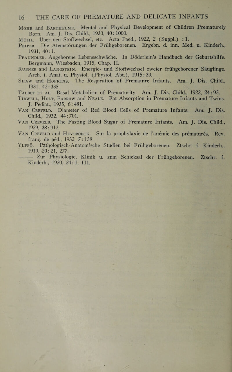 Mohr and Barthelme. Mental and Physical Development of Children Prematurely Born. Am. J. Dis. Child., 1930, 40: 1000. Muhl. Uber den Stoffwechsel, etc. Acta Paed., 1922, 2 (Suppl.) : 1. Peiper. Die Atemstorungen der Friihgeborenen. Ergebn. d. inn. Med. u. Kinderh., 1931, 40: 1. Pfaundler. Angeborene Lebensschwache. In Doderlein’s Handbuch der Geburtshilfe. Bergmann, Wiesbaden. 1915, Chap. II. Rubner and Langstein. Energie- und Stoffwechsel zweier friihgeborener Sauglinge. Arch. f. Anat. u. Physiol. (Physiol. Abt.), 1915:39. Shaw and Hopkins. The Respiration of Premature Infants. Am. J. Dis. Child., 1931, 42:335. Talbot et al. Basal Metabolism of Prematurity. Am. J. Dis. Child., 1922, 24:95. Tidwell, Holt, Farrow and Neale. Fat Absorption in Premature Infants and Twins. J. Pediat., 1935, 6:481. Van Creveld. Diameter of Red Blood Cells of Premature Infants. Am. J. Dis. Child., 1932, 44:701. Van Creveld. The Fasting Blood Sugar of Premature Infants. Am. T. Dis. Child., 1929, 38:912. Van Creveld and Heybroeck. Sur la prophylaxie de l’anemie des prematures. Rev. franq. de ped., 1932, 7: 158. Ylppo. Pftthologisch-Anatomische Studien bei Friihgeborenen. Ztschr. f. Kinderh., 1919, 20:21, 277. - Zur Physiologie, Klinik u. zum Schicksal der Friihgeborenen. Ztschr. f. Kinderh., 1920, 24: 1, 111.