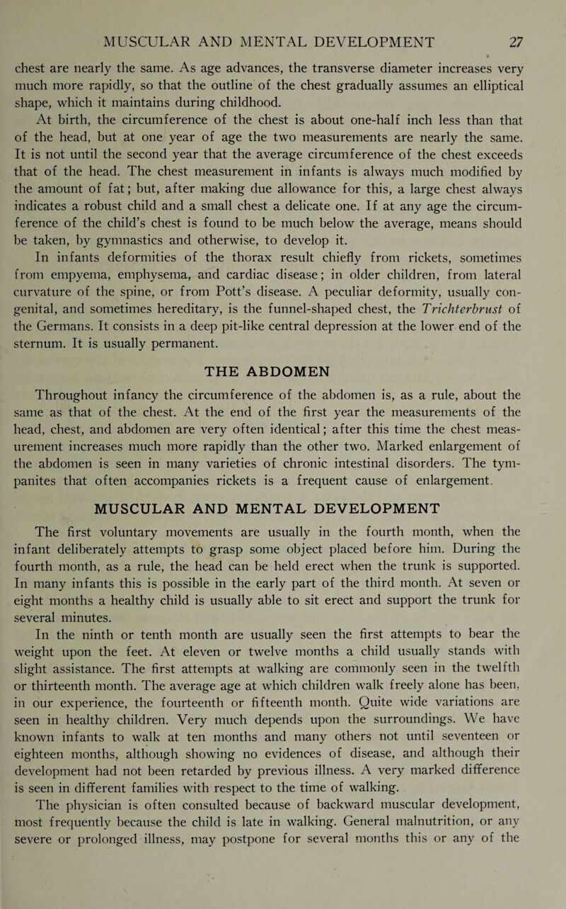 chest are nearly the same. As age advances, the transverse diameter increases very much more rapidly, so that the outline of the chest gradually assumes an elliptical shape, which it maintains during childhood. At birth, the circumference of the chest is about one-half inch less than that of the head, but at one year of age the two measurements are nearly the same. It is not until the second year that the average circumference of the chest exceeds that of the head. The chest measurement in infants is always much modified by the amount of fat; but, after making due allowance for this, a large chest always indicates a robust child and a small chest a delicate one. If at any age the circum¬ ference of the child’s chest is found to be much below the average, means should be taken, by gymnastics and otherwise, to develop it. In infants deformities of the thorax result chiefly from rickets, sometimes from empyema, emphysema, and cardiac disease; in older children, from lateral curvature of the spine, or from Pott’s disease. A peculiar deformity, usually con¬ genital, and sometimes hereditary, is the funnel-shaped chest, the Trichterbrust of the Germans. It consists in a deep pit-like central depression at the lower end of the sternum. It is usually permanent. THE ABDOMEN Throughout infancy the circumference of the abdomen is, as a rule, about the same as that of the chest. At the end of the first year the measurements of the head, chest, and abdomen are very often identical; after this time the chest meas¬ urement increases much more rapidly than the other two. Marked enlargement of the abdomen is seen in many varieties of chronic intestinal disorders. The tym¬ panites that often accompanies rickets is a frequent cause of enlargement. MUSCULAR AND MENTAL DEVELOPMENT The first voluntary movements are usually in the fourth month, when the infant deliberately attempts to grasp some object placed before him. During the fourth month, as a rule, the head can be held erect when the trunk is supported. In many infants this is possible in the early part of the third month. At seven or eight months a healthy child is usually able to sit erect and support the trunk for several minutes. In the ninth or tenth month are usually seen the first attempts to bear the weight upon the feet. At eleven or twelve months a child usually stands with slight assistance. The first attempts at walking are commonly seen in the twelfth or thirteenth month. The average age at which children walk freely alone has been, in our experience, the fourteenth or fifteenth month. Quite wide variations are seen in healthy children. Very much depends upon the surroundings. We have known infants to walk at ten months and many others not until seventeen or eighteen months, although showing no evidences of disease, and although their development had not been retarded by previous illness. A very marked difference is seen in different families with respect to the time of walking. The physician is often consulted because of backward muscular development, most frequently because the child is late in walking. General malnutrition, or any severe or prolonged illness, may postpone for several months this or any of the