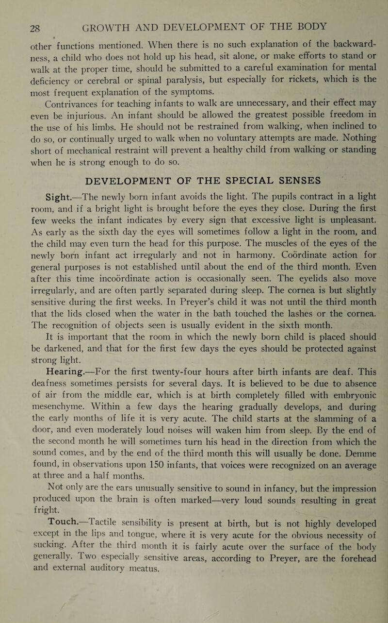 other functions mentioned. When there is no such explanation of the backward¬ ness, a child who does not hold up his head, sit alone, or make efforts to stand or walk at the proper time, should be submitted to a careful examination for mental deficiency or cerebral or spinal paralysis, but especially for rickets, which is the most frequent explanation of the symptoms. Contrivances for teaching infants to walk are unnecessary, and their effect may even be injurious. An infant should be allowed the greatest possible freedom in the use of his limbs. He should not be restrained from walking, when inclined to do so, or continually urged to walk when no voluntary attempts are made. Nothing short of mechanical restraint will prevent a healthy child from walking or standing when he is strong enough to do so. DEVELOPMENT OF THE SPECIAL SENSES Sight. —The newly born infant avoids the light. The pupils contract in a light room, and if a bright light is brought before the eyes they close. During the first few weeks the infant indicates by every sign that excessive light is unpleasant. As early as the sixth day the eyes will sometimes follow a light in the room, and the child may even turn the head for this purpose. The muscles of the eyes of the newly born infant act irregularly and not in harmony. Coordinate action for general purposes is not established until about the end of the third month. Even after this time incoordinate action is occasionally seen. The eyelids also move irregularly, and are often partly separated during sleep. The cornea is but slightly sensitive during the first weeks. In Preyer’s child it was not until the third month that the lids closed when the water in the bath touched the lashes or the cornea. The recognition of objects seen is usually evident in the sixth month. It is important that the room in which the newly born child is placed should be darkened, and that for the first few days the eyes should be protected against strong light. Hearing.—For the first twenty-four hours after birth infants are deaf. This deafness sometimes persists for several days. It is believed to be due to absence of air from the middle ear, which is at birth completely filled with embryonic mesenchyme. Within a few days the hearing gradually develops, and during the early months of life it is very acute. The child starts at the slamming of a door, and even moderately loud noises will waken him from sleep. By the end of the second month he will sometimes turn his head in the direction from which the sound comes, and by the end of the third month this will usually be done. Demme found, in observations upon 150 infants, that voices were recognized on an average at three and a half months. Not only are the ears unusually sensitive to sound in infancy, but the impression produced upon the brain is often marked—very loud sounds resulting in great fright. Touch. Tactile sensibility is present at birth, but is not highly developed except in the lips and tongue, where it is very acute for the obvious necessity of sucking. After the third month it is fairly acute over the surface of the body generally. I wo especially sensitive areas, according to Preyer, are the forehead and external auditory meatus.