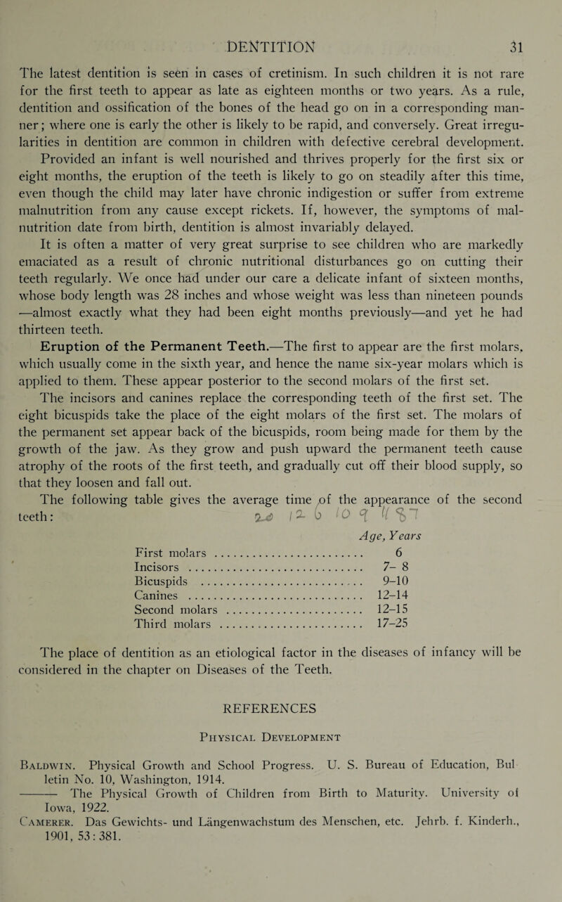 The latest dentition is seen in cases of cretinism. In such children it is not rare for the first teeth to appear as late as eighteen months or two years. As a rule, dentition and ossification of the bones of the head go on in a corresponding man¬ ner ; where one is early the other is likely to be rapid, and conversely. Great irregu¬ larities in dentition are common in children with defective cerebral development. Provided an infant is well nourished and thrives properly for the first six or eight months, the eruption of the teeth is likely to go on steadily after this time, even though the child may later have chronic indigestion or sufifer from extreme malnutrition from any cause except rickets. If, however, the symptoms of mal¬ nutrition date from birth, dentition is almost invariably delayed. It is often a matter of very great surprise to see children who are markedly emaciated as a result of chronic nutritional disturbances go on cutting their teeth regularly. We once had under our care a delicate infant of sixteen months, whose body length was 28 inches and whose weight was less than nineteen pounds •—almost exactly what they had been eight months previously—and yet he had thirteen teeth. Eruption of the Permanent Teeth.—The first to appear are the first molars, which usually come in the sixth year, and hence the name six-year molars which is applied to them. These appear posterior to the second molars of the first set. The incisors and canines replace the corresponding teeth of the first set. The eight bicuspids take the place of the eight molars of the first set. The molars of the permanent set appear back of the bicuspids, room being made for them by the growth of the jaw. As they grow and push upward the permanent teeth cause atrophy of the roots of the first teeth, and gradually cut ofif their blood supply, so that they loosen and fall out. The following table gives the average time of the appearance of the second teeth: 10 1 0 A (l ^ 7 Age, Years First molars . 6 Incisors . 7-8 Bicuspids . 9-10 Canines . 12-14 Second molars . 12-15 Third molars . 17-25 The place of dentition as an etiological factor in the diseases of infancy will be considered in the chapter on Diseases of the Teeth. REFERENCES Physical Development Baldwin. Physical Growth and School Progress. U. S. Bureau of Education, Bui letin No. 10, Washington, 1914. -The Physical Growth of Children from Birth to Maturity. University o| Iowa, 1922. Camerer. Das Gewichts- und Langenwachstum des Menschen, etc. Jehrb. f. Kinderh., 1901, 53:381.