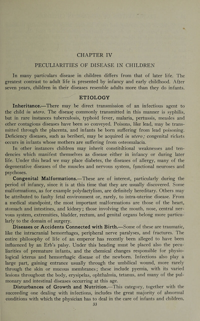 CHAPTER IV PECULIARITIES OF DISEASE IN CHILDREN In many particulars disease in children differs from that of later life. The greatest contrast to adult life is presented by infancy and early childhood. After seven years, children in their diseases resemble adults more than they do infants. ETIOLOGY Inheritance.—There may be direct transmission of an infectious agent to the child in utero. The disease commonly transmitted in this manner is syphilis, but in rare instances tuberculosis, typhoid fever, malaria, pertussis, measles and other contagious diseases have been so conveyed. Poisons, like lead, may be trans¬ mitted through the placenta, and infants be born suffering from lead poisoning. Deficiency diseases, such as beriberi, may be acquired in utero; congenital rickets occurs in infants whose mothers are suffering from osteomalacia. In other instances children may inherit constitutional weaknesses and ten¬ dencies which manifest themselves as disease either in infancy or during later life. Under this head we may place diabetes, the diseases of allergy, many of the degenerative diseases of the muscles and nervous system, functional neuroses and psychoses. Congenital Malformations.—These are of interest, particularly during the period of infancy, since it is at this time that they are usually discovered. Some malformations, as for example polydactylism, are definitely hereditary. Others may be attributed to faulty fetal environment or, rarely, to intra-uterine disease. From a medical standpoint, the most important malformations are those of the heart, stomach and intestines, and kidney; those involving the mouth, nose, central ner¬ vous system, extremities, bladder, rectum, and genital organs belong more particu¬ larly to the domain of surgery. D iseases or Accidents Connected with Birth.—Some of these are traumatic, like the intracranial hemorrhages, peripheral nerve paralyses, and fractures. The entire philosophy of life of an emperor has recently been alleged to have been influenced by an Erb’s palsy. Under this heading must be placed also the pecu¬ liarities of premature infants, and the chemical changes responsible for physio¬ logical icterus and hemorrhagic disease of the newborn. Infections also play a large part, gaining entrance usually through the umbilical wound, more rarely through the skin or mucous membranes; these include pyemia, with its varied lesions throughout the body, erysipelas, ophthalmia, tetanus, and many of the pul¬ monary and intestinal diseases occurring at this age. Disturbances of Growth and Nutrition.—This category, together with the succeeding one dealing with infections, includes the great majority of abnormal conditions with which the physician has to deal in the care of infants and children,