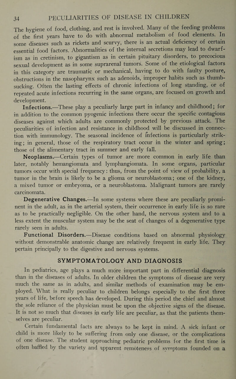 The hygiene of food, clothing, and rest is involved. Many of the feeding problems of the first years have to do with abnormal metabolism of food elements. In some diseases such as rickets and scurvy, there is an actual deficiency of certain essential food factors. Abnormalities of the internal secretions may lead to dwarf¬ ism as in cretinism, to gigantism as in certain pituitary disorders, to precocious sexual development as in some suprarenal tumors. Some of the etiological factors in this category are traumatic or mechanical, having to do with faulty posture, obstructions in the nasopharynx such as adenoids, improper habits such as thumb¬ sucking. Often the lasting effects of chronic infections of long standing, or of repeated acute infections recurring in the same organs, are focused on growth and development. Infections.—These play a peculiarly large part in infancy and childhood; for in addition to the common pyogenic infections there occur the specific contagious diseases against which adults are commonly protected by previous attack. The peculiarities of infection and resistance in childhood will be discussed in connec¬ tion with immunology. The seasonal incidence of infections is particularly strik¬ ing ; in general, those of the respiratory tract occur in the winter and spring; those of the alimentary tract in summer and early fall. Neoplasms.i—Certain types of tumor are more common in early life than later, notably hemangiomata and lymphangiomata. In some organs, particular tumors occur with special frequency: thus, from the point of view of probability, a tumor in the brain is likely to be a glioma or neuroblastoma; one of the kidney, a mixed tumor or embryoma, or a neuroblastoma. Malignant tumors are rarely carcinomata. Degenerative Changes.—In some systems where these are peculiarly promi¬ nent in the adult, as in the arterial system, their occurrence in early life is so rare as to be practically negligible. On the other hand, the nervous system and to a less extent the muscular system may be the seat of changes of a degenerative type rarely seen in adults. Functional Disorders.—Disease conditions based on abnormal physiology without demonstrable anatomic change are relatively frequent in early life. They pertain principally to the digestive and nervous systems. SYMPTOMATOLOGY AND DIAGNOSIS In pediatrics, age plays a much more important part in differential diagnosis than in the diseases of adults. In older children the symptoms of disease are very much the same as in adults, and similar methods of examination may be em¬ ployed. What is really peculiar to children belongs especially to the first three years of life, before speech has developed. During this period the chief and almost the sole reliance of the physician must be upon the objective signs of the disease. It is not so much that diseases in early life are peculiar, as that the patients them¬ selves are peculiar. Certain fundamental facts are always to be kept in mind. A sick infant or child is more likely to be suffering from only one disease, or the complications of one disease. 1 he student approaching pediatric problems for the first time is often baffled by the variety and apparent remoteness of svrnptoms founded on a