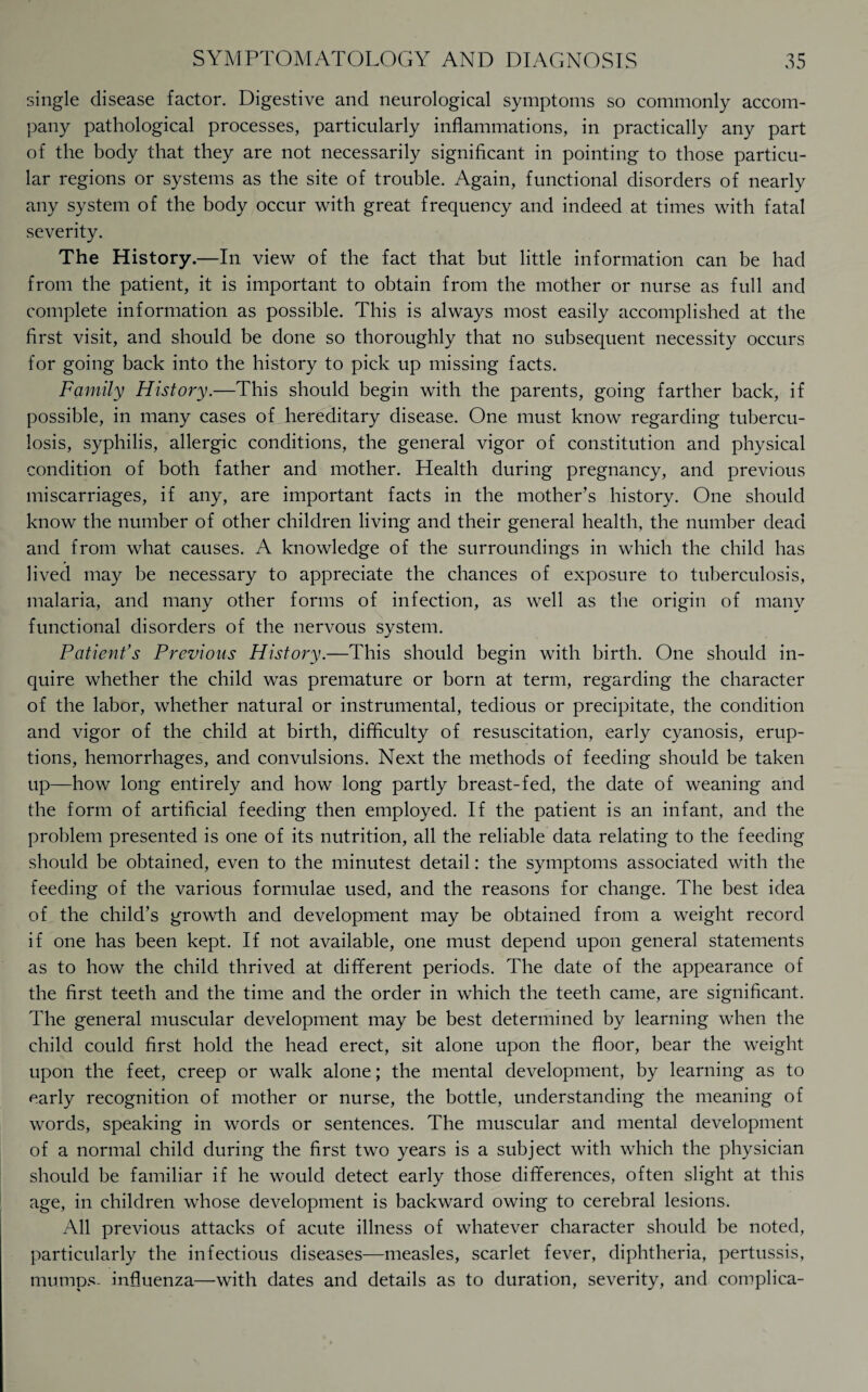 single disease factor. Digestive and neurological symptoms so commonly accom¬ pany pathological processes, particularly inflammations, in practically any part of the body that they are not necessarily significant in pointing to those particu¬ lar regions or systems as the site of trouble. Again, functional disorders of nearly any system of the body occur with great frequency and indeed at times with fatal severity. The History.—In view of the fact that but little information can be had from the patient, it is important to obtain from the mother or nurse as full and complete information as possible. This is always most easily accomplished at the first visit, and should be done so thoroughly that no subsequent necessity occurs for going back into the history to pick up missing facts. Family History.—This should begin with the parents, going farther back, if possible, in many cases of hereditary disease. One must know regarding tubercu¬ losis, syphilis, allergic conditions, the general vigor of constitution and physical condition of both father and mother. Health during pregnancy, and previous miscarriages, if any, are important facts in the mother’s history. One should know the number of other children living and their general health, the number dead and from what causes. A knowledge of the surroundings in which the child has lived may be necessary to appreciate the chances of exposure to tuberculosis, malaria, and many other forms of infection, as well as the origin of many functional disorders of the nervous system. Patient’s Previous History.—This should begin with birth. One should in¬ quire whether the child was premature or born at term, regarding the character of the labor, whether natural or instrumental, tedious or precipitate, the condition and vigor of the child at birth, difficulty of resuscitation, early cyanosis, erup¬ tions, hemorrhages, and convulsions. Next the methods of feeding should be taken up—how long entirely and how long partly breast-fed, the date of weaning and the form of artificial feeding then employed. If the patient is an infant, and the problem presented is one of its nutrition, all the reliable data relating to the feeding should be obtained, even to the minutest detail: the symptoms associated with the feeding of the various formulae used, and the reasons for change. The best idea of the child’s growth and development may be obtained from a weight record if one has been kept. If not available, one must depend upon general statements as to how the child thrived at different periods. The date of the appearance of the first teeth and the time and the order in which the teeth came, are significant. The general muscular development may be best determined by learning when the child could first hold the head erect, sit alone upon the floor, bear the weight upon the feet, creep or walk alone; the mental development, by learning as to early recognition of mother or nurse, the bottle, understanding the meaning of words, speaking in words or sentences. The muscular and mental development of a normal child during the first two years is a subject with which the physician should be familiar if he would detect early those differences, often slight at this age, in children whose development is backward owing to cerebral lesions. All previous attacks of acute illness of whatever character should be noted, particularly the infectious diseases—measles, scarlet fever, diphtheria, pertussis, mumps- influenza—with dates and details as to duration, severity, and complica-