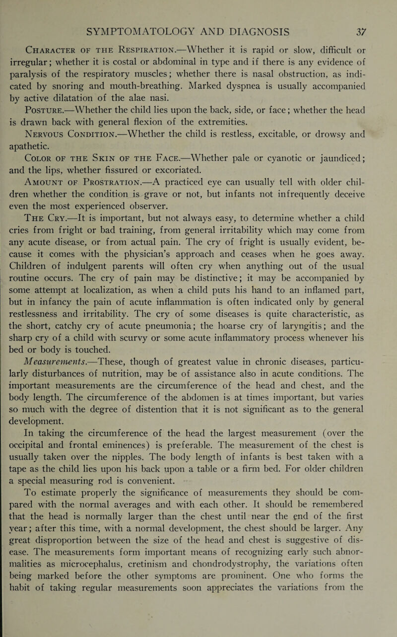 Character of the Respiration.—Whether it is rapid or slow, difficult or irregular; whether it is costal or abdominal in type and if there is any evidence of paralysis of the respiratory muscles; whether there is nasal obstruction, as indi¬ cated by snoring and mouth-breathing. Marked dyspnea is usually accompanied by active dilatation of the alae nasi. Posture.—Whether the child lies upon the back, side, or face; whether the head is drawn back with general flexion of the extremities. Nervous Condition.—Whether the child is restless, excitable, or drowsy and apathetic. Color of the Skin of the Face.—Whether pale or cyanotic or jaundiced; and the lips, whether fissured or excoriated. Amount of Prostration.—A practiced eye can usually tell with older chil¬ dren whether the condition is grave or not, but infants not infrequently deceive even the most experienced observer. The Cry.—It is important, but not always easy, to determine whether a child cries from fright or bad training, from general irritability which may come from any acute disease, or from actual pain. The cry of fright is usually evident, be¬ cause it comes with the physician’s approach and ceases when he goes away. Children of indulgent parents will often cry when anything out of the usual routine occurs. The cry of pain may be distinctive; it may be accompanied by some attempt at localization, as when a child puts his hand to an inflamed part, but in infancy the pain of acute inflammation is often indicated only by general restlessness and irritability. The cry of some diseases is quite characteristic, as the short, catchy cry of acute pneumonia; the hoarse cry of laryngitis; and the sharp cry of a child with scurvy or some acute inflammatory process whenever his bed or body is touched. Measurements.—These, though of greatest value in chronic diseases, particu¬ larly disturbances of nutrition, may be of assistance also in acute conditions. The important measurements are the circumference of the head and chest, and the body length. The circumference of the abdomen is at times important, but varies so much with the degree of distention that it is not significant as to the general development. In taking the circumference of the head the largest measurement (over the occipital and frontal eminences) is preferable. The measurement of the chest is usually taken over the nipples. The body length of infants is best taken with a tape as the child lies upon his back upon a table or a firm bed. For older children a special measuring rod is convenient. To estimate properly the significance of measurements they should be com¬ pared with the normal averages and with each other. It should be remembered that the head is normally larger than the chest until near the end of the first year; after this time, with a normal development, the chest should be larger. Any great disproportion between the size of the head and chest is suggestive of dis¬ ease. The measurements form important means of recognizing early such abnor¬ malities as microcephalus, cretinism and chondrodystrophy, the variations often being marked before the other symptoms are prominent. One who forms the habit of taking regular measurements soon appreciates the variations from the