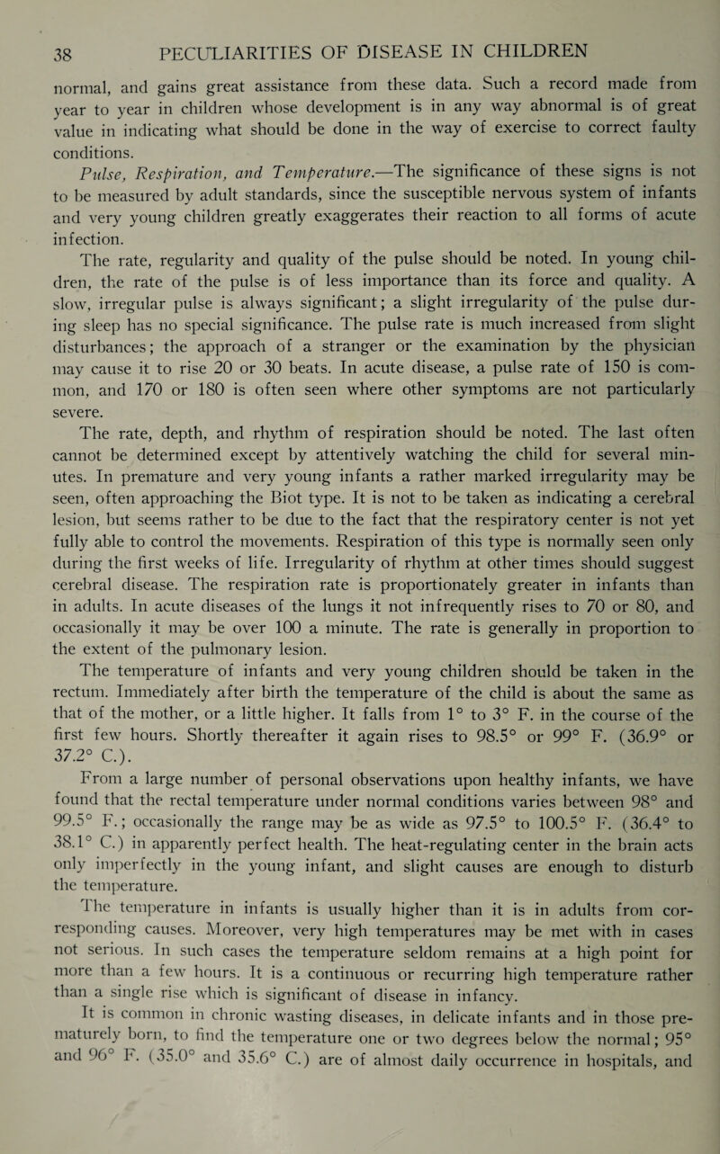 normal, and gains great assistance from these data. Such a record made from year to year in children whose development is in any way abnormal is of great value in indicating what should be done in the way of exercise to correct faulty conditions. Pulse, Respiration, and Temperature.—The significance of these signs is not to be measured by adult standards, since the susceptible nervous system of infants and very young children greatly exaggerates their reaction to all forms of acute infection. The rate, regularity and quality of the pulse should be noted. In young chil¬ dren, the rate of the pulse is of less importance than its force and quality. A slow, irregular pulse is always significant; a slight irregularity of the pulse dur¬ ing sleep has no special significance. The pulse rate is much increased from slight disturbances; the approach of a stranger or the examination by the physician may cause it to rise 20 or 30 beats. In acute disease, a pulse rate of 150 is com¬ mon, and 170 or 180 is often seen where other symptoms are not particularly severe. The rate, depth, and rhythm of respiration should be noted. The last often cannot be determined except by attentively watching the child for several min¬ utes. In premature and very young infants a rather marked irregularity may be seen, often approaching the Biot type. It is not to be taken as indicating a cerebral lesion, but seems rather to be due to the fact that the respiratory center is not yet fully able to control the movements. Respiration of this type is normally seen only during the first weeks of life. Irregularity of rhythm at other times should suggest cerebral disease. The respiration rate is proportionately greater in infants than in adults. In acute diseases of the lungs it not infrequently rises to 70 or 80, and occasionally it may be over 100 a minute. The rate is generally in proportion to the extent of the pulmonary lesion. The temperature of infants and very young children should be taken in the rectum. Immediately after birth the temperature of the child is about the same as that of the mother, or a little higher. It falls from 1° to 3° F. in the course of the first few hours. Shortly thereafter it again rises to 98.5° or 99° F. (36.9° or 37.2° C.). From a large number of personal observations upon healthy infants, we have found that the rectal temperature under normal conditions varies between 98° and 99.5° F.; occasionally the range may be as wide as 97.5° to 100.5° F. (36.4° to 38.1° C.) in apparently perfect health. The heat-regulating center in the brain acts only imperfectly in the young infant, and slight causes are enough to disturb the temperature. 1 he temperature in infants is usually higher than it is in adults from cor¬ responding causes. Moreover, very high temperatures may be met with in cases not serious. In such cases the temperature seldom remains at a high point for more than a few hours. It is a continuous or recurring high temperature rather than a single rise which is significant of disease in infancy. It is common in chronic wasting diseases, in delicate infants and in those pre- maturely born, to find the temperature one or two degrees below the normal; 95° and 96 F. (35.0° and 35.6° C.) are of almost daily occurrence in hospitals, and
