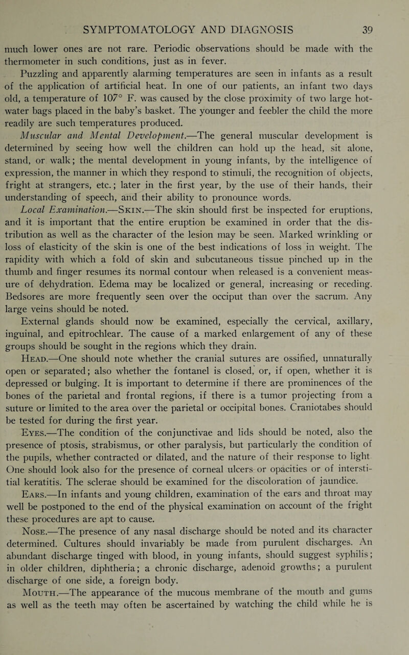much lower ones are not rare. Periodic observations should be made with the thermometer in such conditions, just as in fever. Puzzling and apparently alarming temperatures are seen in infants as a result of the application of artificial heat. In one of our patients, an infant two days old, a temperature of 107° F. was caused by the close proximity of two large hot- water bags placed in the baby’s basket. The younger and feebler the child the more readily are such temperatures produced. Muscular and Mental Development.—The general muscular development is determined by seeing how well the children can hold up the head, sit alone, stand, or walk; the mental development in young infants, by the intelligence of expression, the manner in which they respond to stimuli, the recognition of objects, fright at strangers, etc.; later in the first year, by the use of their hands, their understanding of speech, and their ability to pronounce words. Local Examination.—Skin.—The skin should first be inspected for eruptions, and it is important that the entire eruption be examined in order that the dis¬ tribution as well as the character of the lesion may be seen. Marked wrinkling or loss of elasticity of the skin is one of the best indications of loss in weight. The rapidity with which a fold of skin and subcutaneous tissue pinched up in the thumb and finger resumes its normal contour when released is a convenient meas¬ ure of dehydration. Edema may be localized or general, increasing or receding. Bedsores are more frequently seen over the occiput than over the sacrum. Any large veins should be noted. External glands should now be examined, especially the cervical, axillary, inguinal, and epitrochlear. The cause of a marked enlargement of any of these groups should be sought in the regions which they drain. Head.—One should note whether the cranial sutures are ossified, unnaturally open or separated; also whether the fontanel is closed, or, if open, whether it is depressed or bulging. It is important to determine if there are prominences of the bones of the parietal and frontal regions, if there is a tumor projecting from a suture or limited to the area over the parietal or occipital bones. Craniotabes should be tested for during the first year. Eyes.—The condition of the conjunctivae and lids should be noted, also the presence of ptosis, strabismus, or other paralysis, but particularly the condition of the pupils, whether contracted or dilated, and the nature of their response to light One should look also for the presence of corneal ulcers or opacities or of intersti¬ tial keratitis. The sclerae should be examined for the discoloration of jaundice. Ears.—In infants and young children, examination of the ears and throat may well be postponed to the end of the physical examination on account of the fright these procedures are apt to cause. Nose.—The presence of any nasal discharge should be noted and its character determined. Cultures should invariably be made from purulent discharges. An abundant discharge tinged with blood, in young infants, should suggest syphilis; in older children, diphtheria; a chronic discharge, adenoid growths; a purulent discharge of one side, a foreign body. Mouth.—The appearance of the mucous membrane of the mouth and gums as well as the teeth may often be ascertained by watching the child while he is