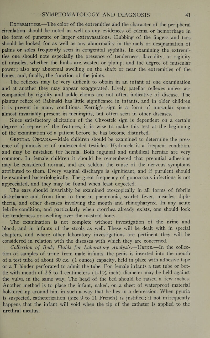 Extremities.—The color of the extremities and the character of the peripheral circulation should be noted as well as any evidences of edema or hemorrhage in the form of punctate or larger extravasations. Clubbing of the fingers and toes should be looked for as well as any abnormality in the nails or desquamation of palms or soles frequently seen in congenital syphilis. In examining the extremi¬ ties one should note especially the presence of tenderness, flaccidity, or rigidity of muscles, whether the limbs are wasted or plump, and the degree of muscular power; also any abnormal swelling on the shaft or near the extremities of the bones, and, finally, the function of the joints. The reflexes may be very difficult to obtain in an infant at one examination and at another they may appear exaggerated. Lively patellar reflexes unless ac¬ companied by rigidity and ankle clonus are not often indicative of disease. The plantar reflex of Babinski has little significance in infants, and in older children it is present in many conditions. Kernig’s sign is a form of muscular spasm almost invariably present in meningitis, but often seen in other diseases. Since satisfactory elicitation of the Chvostek sign is dependent on a certain degree of repose of the features, it is wise to make this test at the beginning of the examination of a patient before he has become disturbed. Genital Organs.—Male children should be examined to determine the pres¬ ence of phimosis or of undescended testicles. Hydrocele is a frequent condition, and may be mistaken for hernia. Both inguinal and umbilical herniae are very common. In female children it should be remembered that preputial adhesions may be considered normal, and are seldom the cause of the nervous symptoms attributed to them. Every vaginal discharge is significant, and if purulent should be examined bacteriologically. The great frequency of gonococcus infections is not appreciated, and they may be found when least expected. The ears should invariably be examined otoscopically in all forms of febrile disturbance and from time to time in pneumonia, scarlet fever, measles, diph¬ theria, and other diseases involving the mouth and rhinopharynx. In any acute febrile condition, and particularly when otorrhea already exists, one should look for tenderness or swelling over the mastoid bone. The examination is not complete without investigation of the urine and blood, and in infants of the stools as well. These will be dealt with in special chapters, and where other laboratory investigations are pertinent they will be considered in relation with the diseases with which they are concerned. Collection of Body Fluids for Laboratory Analysis.—Urine.—In the collec¬ tion of samples of urine from male infants, the penis is inserted into the mouth of a test tube of about 30 c.c. (1 ounce) capacity, held in place with adhesive tape or a T binder perforated to admit the tube. For female infants a test tube or bot¬ tle with mouth of 2.5 to 4 centimeters (l-iy2 inch) diameter may be held against the vulva in the same way. The head of the bed should be raised a few inches. Another method is to place the infant, naked, on a sheet of waterproof material bolstered up around him in such a way that he lies in a depression. When pyuria is suspected, catheterization (size 9 to 11 French) is justified; it not infrequently happens that the infant will void when the tip of the catheter is applied to the urethral meatus.