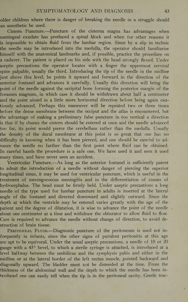 older children where there is danger of breaking the needle in a struggle should an anesthetic be used. Cistern Puncture.—Puncture of the cisterna magna has advantages when meningeal exudate 1ms produced a spinal block and when for other reasons it is impossible to obtain fluid from the lumbar region. Since by a slip in technic the needle may be introduced into the medulla, the operator should familiarize himself with the anatomical landmarks and, if possible, practice the procedure on a cadaver. The patient is placed on his side with the head strongly flexed. Under aseptic precautions the operator locates with a finger the uppermost cervical spine palpable, usually the third. Introducing the tip of the needle in the midline just above this level, he points it upward and forward in the direction of the anterior fontanel and advances it carefully. Usually this direction will bring the point of the needle against the occipital bone forming the posterior margin of the foramen magnum, in which case it should be withdrawn about half a centimeter and the point aimed in a little more horizontal direction before being again cau¬ tiously advanced. Perhaps this maneuver will be repeated two or three times before the dense membrane between the occiput and the atlas is encountered, but the advantage of making a preliminary false puncture in too vertical a direction is that if by chance the cistern should be entered at once and the needle advanced too far, its point would pierce the cerebellum rather than the medulla. Usually the density of the dural membrane at this point is so great that one has no difficulty in knowing when it has been pierced, and one should be careful to ad¬ vance the needle no farther than the first point where fluid can be obtained. In careful hands the procedure is a safe one. We have used it and seen it used many times, and have never seen an accident. Ventricular Puncture.—As long as the anterior fontanel is sufficiently patent to admit the introduction of a needle without danger of piercing the superior longitudinal sinus, it may be used for ventricular puncture, which is useful in the treatment of meningococcus meningitis and in the differentiation of causes of hydrocephalus. The head must be firmly held. Under aseptic precautions a long needle of the type used for lumbar puncture in adults is inserted at the lateral angle of the fontanel and directed downward and slightly outward. Since the depth at which the ventricle may be entered varies greatly with the age of the patient and the degree of dilatation, it is wise to advance the point of the needle , about one centimeter at a time and withdraw the obturator to allow fluid to flow. Care is required to advance the needle without change of direction, to avoid de¬ struction of brain tissue. Peritoneal Fluid.—Diagnostic puncture of the peritoneum is used not in¬ frequently in infants, since the other signs of purulent peritonitis at this age are apt to be equivocal. Under the usual aseptic precautions, a needle of 18 or 20 gauge with a 45° bevel, to which a sterile syringe is attached, is introduced at a level halfway between the umbilicus and the symphysis pubis and either in the midline or at the lateral border of the left rectus muscle, pointed backward and diagonally upward. The bladder must not be distended at the time. From the thickness of the abdominal wall and the depth to which the needle has been in¬ troduced one can easily tell when the tip is in the peritoneal cavity. Gentle trac-