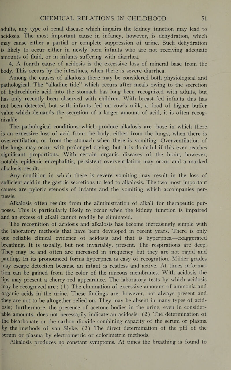 adults, any type of renal disease which impairs the kidney function may lead to acidosis. The most important cause in infancy, however, is dehydration, which may cause either a partial or complete suppression of urine. Such dehydration is likely to occur either in newly born infants who are not receiving adequate amounts of fluid, or in infants suffering with diarrhea. 4. A fourth cause of acidosis is the excessive loss of mineral base from the body. This occurs by the intestines, when there is severe diarrhea. Among the causes of alkalosis there may be considered both physiological and pathological. The “alkaline tide” which occurs after meals owing to the secretion of hydrochloric acid into the stomach has long been recognized with adults, but has only recently been observed with children. With breast-fed infants this has not been detected, but with infants fed on cow’s milk, a food of higher buffer value which demands the secretion of a larger amount of acid, it is often recog¬ nizable. The pathological conditions which produce alkalosis are those in which there is an excessive loss of acid from the body, either from the lungs, when there is overventilation, or from the stomach when there is vomiting. Overventilation of the lungs may occur with prolonged crying, but it is doubtful if this ever reaches significant proportions. With certain organic diseases of the brain, however, notably epidemic encephalitis, persistent overventilation may occur and a marked alkalosis result. Any condition in which there is severe vomiting may result in the loss of sufficient acid in the gastric secretions to lead to alkalosis. The two most important causes are pyloric stenosis of infants and the vomiting which accompanies per¬ tussis. Alkalosis often results from the administration of alkali for therapeutic pur¬ poses. This is particularly likely to occur when the kidney function is impaired and an excess of alkali cannot readily be eliminated. The recognition of acidosis and alkalosis has become increasingly simple with the laboratory methods that have been developed in recent years. There is only one reliable clinical evidence of acidosis and that is hyperpnea—exaggerated breathing. It is usually, but not invariably, present. The respirations are deep. They may be and often are increased in frequency but they are not rapid and panting. In its pronounced forms hyperpnea is easy of recognition. Milder grades may escape detection because an infant is restless and active. At times informa¬ tion can be gained from the color of the mucous membranes. With acidosis the lips may present a cherry-red appearance. The laboratory tests by which acidosis may be recognized are: (1) The elimination of excessive amounts of ammonia and organic acids in the urine. These findings are, however, not always present and they are not to be altogether relied on. They may be absent in many types of acid¬ osis ; furthermore, the presence of acetone bodies in the urine, even in consider¬ able amounts, does not necessarily indicate an acidosis. (2) The determination of the bicarbonate or the carbon dioxide combining capacity of the serum or plasma by the methods of van Slyke. (3) The direct determination of the pH of the serum or plasma by electrometric or colorimetric methods. Alkalosis produces no constant symptoms. At times the breathing is found to