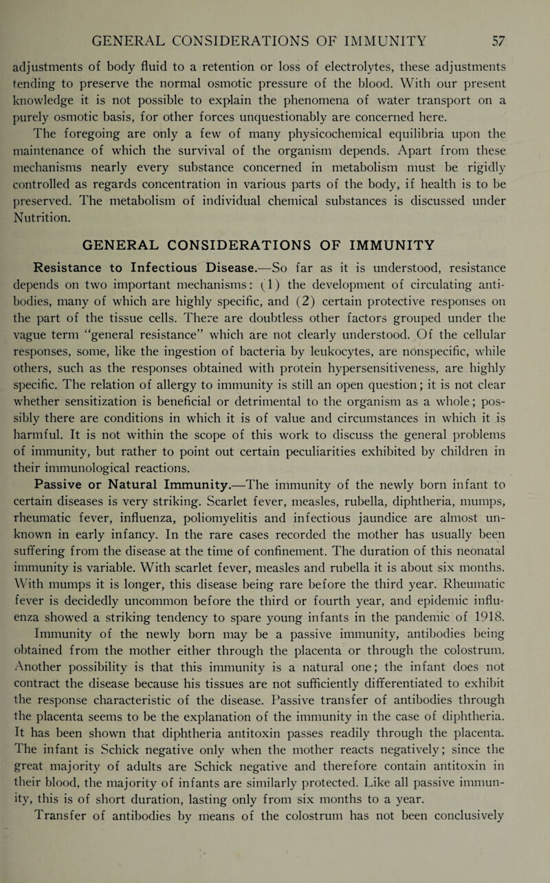 adjustments of body fluid to a retention or loss of electrolytes, these adjustments tending to preserve the normal osmotic pressure of the blood. With our present knowledge it is not possible to explain the phenomena of water transport on a purely osmotic basis, for other forces unquestionably are concerned here. The foregoing are only a few of many physicochemical equilibria upon the maintenance of which the survival of the organism depends. Apart from these mechanisms nearly every substance concerned in metabolism must be rigidly controlled as regards concentration in various parts of the body, if health is to be preserved. The metabolism of individual chemical substances is discussed under Nutrition. GENERAL CONSIDERATIONS OF IMMUNITY Resistance to Infectious Disease.—So far as it is understood, resistance depends on two important mechanisms: (1) the development of circulating anti¬ bodies, many of which are highly specific, and (2) certain protective responses on the part of the tissue cells. There are doubtless other factors grouped under the vague term “general resistance” which are not clearly understood. Of the cellular responses, some, like the ingestion of bacteria by leukocytes, are nonspecific, while others, such as the responses obtained with protein hypersensitiveness, are highly specific. The relation of allergy to immunity is still an open question; it is not clear whether sensitization is beneficial or detrimental to the organism as a whole; pos¬ sibly there are conditions in which it is of value and circumstances in which it is harmful. It is not within the scope of this work to discuss the general problems of immunity, but rather to point out certain peculiarities exhibited by children in their immunological reactions. Passive or Natural Immunity.—The immunity of the newly born infant to certain diseases is very striking. Scarlet fever, measles, rubella, diphtheria, mumps, rheumatic fever, influenza, poliomyelitis and infectious jaundice are almost un¬ known in early infancy. In the rare cases recorded the mother has usually been suffering from the disease at the time of confinement. The duration of this neonatal immunity is variable. With scarlet fever, measles and rubella it is about six months. With mumps it is longer, this disease being rare before the third year. Rheumatic fever is decidedly uncommon before the third or fourth year, and epidemic influ¬ enza showed a striking tendency to spare young infants in the pandemic of 1918. Immunity of the newly born may be a passive immunity, antibodies being obtained from the mother either through the placenta or through the colostrum. Another possibility is that this immunity is a natural one; the infant does not contract the disease because his tissues are not sufficiently differentiated to exhibit the response characteristic of the disease. Passive transfer of antibodies through the placenta seems to be the explanation of the immunity in the case of diphtheria. It has been shown that diphtheria antitoxin passes readily through the placenta. The infant is Schick negative only when the mother reacts negatively; since the great majority of adults are Schick negative and therefore contain antitoxin in their blood, the majority of infants are similarly protected. Like all passive immun¬ ity, this is of short duration, lasting only from six months to a year. Transfer of antibodies by means of the colostrum has not been conclusively