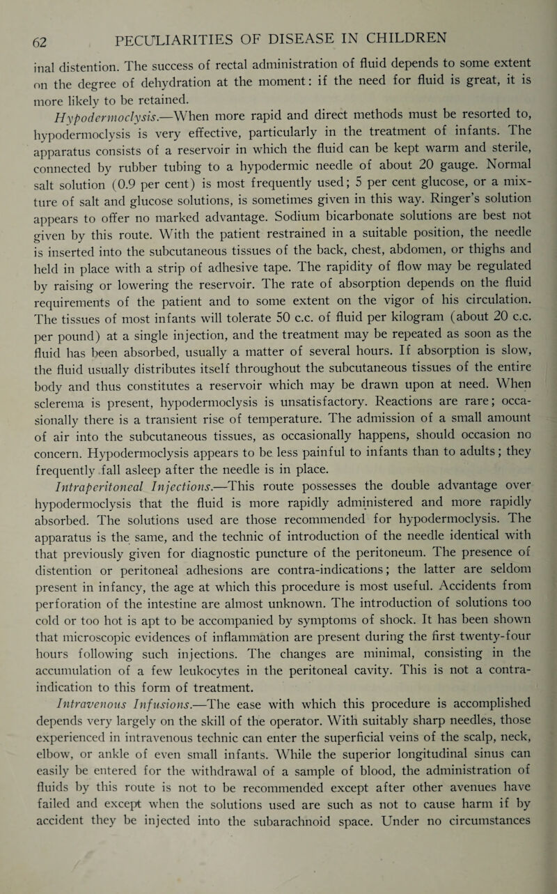 inal distention. The success of rectal administration of fluid depends to some extent on the degree of dehydration at the moment: if the need for fluid is great, it is more likely to be retained. Hxpodcrmoclysis.—When more rapid and direct methods must be resorted to, hypodermoclysis is very effective, particularly in the treatment of infants. The apparatus consists of a reservoir m which the fluid can be kept warm and steiile, connected by rubber tubing to a hypodermic needle of about 20 gauge. Normal salt solution (0.9 per cent) is most frequently used; 5 per cent glucose, or a mix¬ ture of salt and glucose solutions, is sometimes given in this way. Ringer’s solution appears to offer no marked advantage. Sodium bicarbonate solutions are best not given by this route. With the patient restrained in a suitable position, the needle is inserted into the subcutaneous tissues of the back, chest, abdomen, or thighs and held in place with a strip of adhesive tape. The rapidity of flow may be regulated by raising or lowering the reservoir. The rate of absorption depends on the fluid requirements of the patient and to some extent on the vigor of his circulation. The tissues of most infants will tolerate 50 c.c. of fluid per kilogram (about 20 c.c. per pound) at a single injection, and the treatment may be repeated as soon as the fluid has been absorbed, usually a matter of several hours. If absorption is slow, the fluid usually distributes itself throughout the subcutaneous tissues of the entire body and thus constitutes a reservoir which may be drawn upon at need. When sclerema is present, hypodermoclysis is unsatisfactory. Reactions are rare; occa¬ sionally there is a transient rise of temperature. The admission of a small amount of air into the subcutaneous tissues, as occasionally happens, should occasion no concern. Hypodermoclysis appears to be less painful to infants than to adults; they frequently fall asleep after the needle is in place. Intraperitoneal Injections.—This route possesses the double advantage over hypodermoclysis that the fluid is more rapidly administered and more rapidly absorbed. The solutions used are those recommended for hypodermoclysis. The apparatus is the same, and the technic of introduction of the needle identical with that previously given for diagnostic puncture of the peritoneum. The presence of distention or peritoneal adhesions are contra-indications; the latter are seldom present in infancy, the age at which this procedure is most useful. Accidents from perforation of the intestine are almost unknown. The introduction of solutions too cold or too hot is apt to be accompanied by symptoms of shock. It has been shown that microscopic evidences of inflammation are present during the first twenty-four hours following such injections. The changes are minimal, consisting in the accumulation of a few leukocytes in the peritoneal cavity. This is not a contra¬ indication to this form of treatment. Intravenous Infusions.—The ease with which this procedure is accomplished depends very largely on the skill of the operator. With suitably sharp needles, those experienced in intravenous technic can enter the superficial veins of the scalp, neck, elbow, or ankle of even small infants. While the superior longitudinal sinus can easily be entered for the withdrawal of a sample of blood, the administration of fluids by this route is not to be recommended except after other avenues have failed and except when the solutions used are such as not to cause harm if by accident they be injected into the subarachnoid space. Under no circumstances