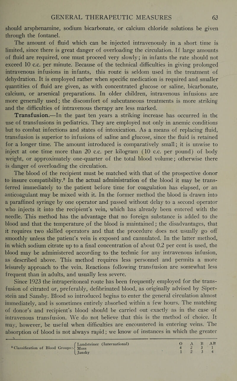 should arsphenamine, sodium bicarbonate, or calcium chloride solutions be given through the fontanel. The amount of fluid which can be injected intravenously in a short time is limited, since there is great danger of overloading the circulation. If large amounts of fluid are required, one must proceed very slowly; in infants the rate should not exceed 10 c.c. per minute. Because of the technical difficulties in giving prolonged intravenous infusions in infants, this route is seldom used in the treatment of dehydration. It is employed rather when specific medication is required and smaller quantities of fluid are given, as with concentrated glucose or saline, bicarbonate, calcium, or arsenical preparations. In older children, intravenous infusions are more generally used; the discomfort of subcutaneous treatments is more striking and the difficulties of intravenous therapy are less marked. Transfusion.—In the past ten years a striking increase has occurred in the use of transfusions in pediatrics. They are employed not only in anemic conditions but to combat infections and states of intoxication. As a means of replacing fluid, transfusion is superior to infusions of saline and glucose, since the fluid is retained for a longer time. The amount introduced is comparatively small; it is unwise to inject at one time more than 20 c.c. per kilogram (10 c.c. per pound) of body weight, or approximately one-quarter of the total blood volume; otherwise there is danger of overloading the circulation. The blood of the recipient must be matched with that of the prospective donor to insure compatibility.2 In the actual administration of the blood it may be trans¬ ferred immediately to the patient before time for coagulation has elapsed, or an anticoagulant may be mixed with it. In the former method the blood is drawn into a paraffined syringe by one operator and passed without delay to a second operator who injects it into the recipient’s vein, which has already been entered with the needle. This method has the advantage that no foreign substance is added to the blood and that the temperature of the blood is maintained; the disadvantages, that it requires two skilled operators and that the procedure does not usually go off smoothly unless the patient’s vein is exposed and cannulated. In the latter method, in which sodium citrate up to a final concentration of about 0.2 per cent is used, the blood may be administered according to the technic for any intravenous infusion, as described above. This method requires less personnel and permits a more leisurely approach to the vein. Reactions following transfusion are somewhat less frequent than in adults, and usually less severe. Since 1923 the intraperitoneal route has been frequently employed for the trans¬ fusion of citrated or, preferably, defibrinated blood, as originally advised by Siper- stein and Sansby. Blood so introduced begins to enter the general circulation almost immediately, and is sometimes entirely absorbed within a few hours. The matching of donor’s and recipient’s blood should be carried out exactly as in the case of intravenous transfusion. We do not believe that this is the method of choice. It may, however, be useful when difficulties are encountered in entering veins. The absorption of blood is not always rapid; we know of instances in which the greater o A B AB 4 2 3 1 12 3 4 f Landsteiner (International) 2 Classification of Blood Groups Moss fJansky