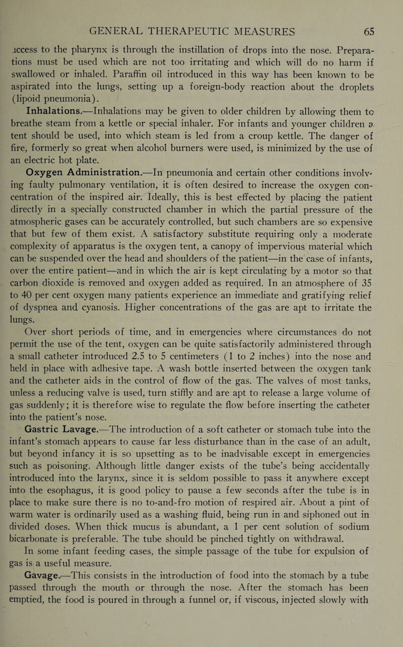 access to the pharynx is through the instillation of drops into the nose. Prepara¬ tions must be used which are not too irritating and which will do no harm if swallowed or inhaled. Paraffin oil introduced in this way has been known to be aspirated into the lungs, setting up a foreign-body reaction about the droplets (lipoid pneumonia). Inhalations.—Inhalations may be given to older children by allowing them to breathe steam from a kettle or special inhaler. For infants and younger children a. tent should be used, into which steam is led from a croup kettle. The danger of fire, formerly so great when alcohol burners were used, is minimized by the use of an electric hot plate. Oxygen Administration.—In pneumonia and certain other conditions involv¬ ing faulty pulmonary ventilation, it is often desired to increase the oxygen con¬ centration of the inspired air. Ideally, this is best effected by placing the patient directly in a specially constructed chamber in which the partial pressure of the atmospheric gases can be accurately controlled, but such chambers are so expensive that but few of them exist. A satisfactory substitute requiring only a moderate complexity of apparatus is the oxygen tent, a canopy of impervious material which can be suspended over the head and shoulders of the patient—in the case of infants, over the entire patient—and in which the air is kept circulating by a motor so that carbon dioxide is removed and oxygen added as required. In an atmosphere of 35 to 40 per cent oxygen many patients experience an immediate and gratifying relief of dyspnea and cyanosis. Higher concentrations of the gas are apt to irritate the lungs. Over short periods of time, and in emergencies where circumstances do not permit the use of the tent, oxygen can be quite satisfactorily administered through a small catheter introduced 2.5 to 5 centimeters (1 to 2 inches) into the nose and held in place with adhesive tape. A wash bottle inserted between the oxygen tank and the catheter aids in the control of flow of the gas. The valves of most tanks, unless a reducing valve is used, turn stiffly and are apt to release a large volume of gas suddenly; it is therefore wise to regulate the flow before inserting the catheter into the patient’s nose. Gastric Lavage.—The introduction of a soft catheter or stomach tube into the infant’s stomach appears to cause far less disturbance than in the case of an adult, but beyond infancy it is so upsetting as to be inadvisable except in emergencies such as poisoning. Although little danger exists of the tube’s being accidentally introduced into the larynx, since it is seldom possible to pass it anywhere except into the esophagus, it is good policy to pause a few seconds after the tube is in place to make sure there is no to-and-fro motion of respired air. About a pint of warm water is ordinarily used as a washing fluid, being run in and siphoned out in divided doses. When thick mucus is abundant, a 1 per cent solution of sodium bicarbonate is preferable. The tube should be pinched tightly on withdrawal. In some infant feeding cases, the simple passage of the tube for expulsion of gas is a useful measure. Gavage.i—This consists in the introduction of food into the stomach by a tube passed through the mouth or through the nose. After the stomach has been emptied, the food is poured in through a funnel or, if viscous, injected slowly with