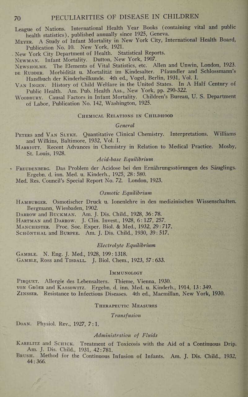 League of Nations. International Health Year Books (containing vital and public health statistics), published annually since 1925, Geneva. Meyer. A Study of Infant Mortality in New York City, International Health Board, Publication No. 10. New York, 1921. . New York City Department of Health. Statistical Reports. Newman. Infant Mortality. Dutton, New York, 1907. Newsholme. The Elements of Vital Statistics, etc. Allen and Unwin, London, 1923. de Rudder. Morbiditat u. Mortalitat im Kindesalter. Pfaundler and Schlossmann’s Handbuch der Kinderheilkunde. 4th ed., Vogel, Berlin, 1931, Vol. I. Van Ingen. History of Child Welfare in the United States. In A Half Century of Public Health. Am. Pub. Health Ass., New York, pp. 290-322. Woodbury. Causal Factors in Infant Mortality. Children’s Bureau, U. S. Department of Labor, Publication No. 142, Washington, 1925. Chemical Relations in Childhood General Peters and Van Slyke. Quantitative Clinical Chemistry. Interpretations. Williams and Wilkins, Baltimore, 1932, Vol. I. Marriott. Recent Advances in Chemistry in Relation to Medical Practice. Mosby, St. Louis, 1928. Acid-base Equilibrium * Freudenberg. Das Problem der Acidose bei den Ernahrungsstorungen des Sauglings. Ergebn. d. inn. Med. u. Kinderh., 1925, 28: 580. Med. Res. Council’s Special Report No. 72. London, 1923. O smotic E q uilibrium Hamburger. Osmotischer Druck u. Ionenlehre in den medizinischen Wissenschaften. Bergmann, Wiesbaden, 1902. Darrow and Buckman. Am. J. Dis. Child., 1928, 36: 78. Hartman and Darrow. J. Clin. Invest., 1928, 6: 127, 257. Manchester. Proc. Soc. Exper. Biol. & Med., 1932, 29:717. Schonthal and Burpee. Am. J. Dis. Child., 1930, 39: 517. Electrolyte Equilibrium Gamble. N. Eng. J. Med., 1928, 199: 1318. Gamble, Ross and Tisdall. J. Biol. Chem., 1923, 57:633. Immunology Pirquet. Allergie des Lebensalters. Thieme, Vienna, 1930. von Groer and Kassowitz. Ergebn. d. inn. Med. u. Kinderh., 1914, 13:349. Zinsser. Resistance to Infectious Diseases. 4th ed., Macmillan, New York, 1930. Therapeutic Measures T rans fusion * Doan. Physiol. Rev., 1927, 7:1. Administration of Fluids Karelitz and Schick. Treatment of Toxicosis with the Aid of a Continuous Drip. Am. J. Dis. Child, 1931, 42:781. Brush. Method for the Continuous Infusion of Infants. Am. T. Dis. Child, 1932, 44:366.