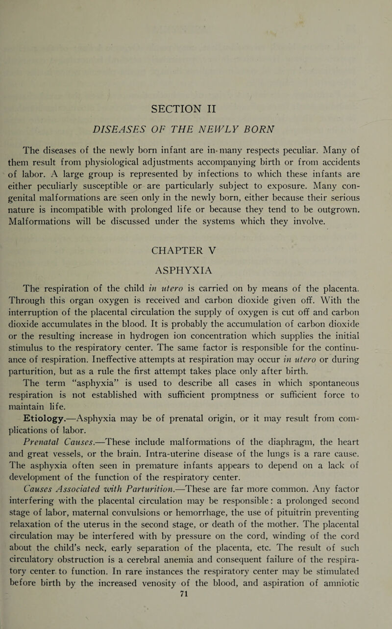 SECTION II DISEASES OF THE NEWLY BORN The diseases of the newly born infant are in* many respects peculiar. Many of them result from physiological adjustments accompanying birth or from accidents of labor. A large group is represented by infections to which these infants are either peculiarly susceptible or are particularly subject to exposure. Many con¬ genital malformations are seen only in the newly born, either because their serious nature is incompatible with prolonged life or because they tend to be outgrown. Malformations will be discussed under the systems which they involve. CHAPTER V ASPHYXIA The respiration of the child in utero is carried on by means of the placenta. Through this organ oxygen is received and carbon dioxide given off. With the interruption of the placental circulation the supply of oxygen is cut off and carbon dioxide accumulates in the blood. It is probably the accumulation of carbon dioxide or the resulting increase in hydrogen ion concentration which supplies the initial stimulus to the respiratory center. The same factor is responsible for the continu¬ ance of respiration. Ineffective attempts at respiration may occur in ntero or during parturition, but as a rule the first attempt takes place only after birth. The term “asphyxia” is used to describe all cases in which spontaneous respiration is not established with sufficient promptness or sufficient force to maintain life. Etiology.—Asphyxia may be of prenatal origin, or it may result from com¬ plications of labor. Prenatal Causes.—These include malformations of the diaphragm, the heart and great vessels, or the brain. Intra-uterine disease of the lungs is a rare cause. The asphyxia often seen in premature infants appears to depend on a lack of development of the function of the respiratory center. Causes Associated with Parturition.—These are far more common. Any factor interfering with the placental circulation may be responsible: a prolonged second stage of labor, maternal convulsions or hemorrhage, the use of pituitrin preventing relaxation of the uterus in the second stage, or death of the mother. The placental circulation may be interfered with by pressure on the cord, winding of the cord about the child’s neck, early separation of the placenta, etc. The result of such circulatory obstruction is a cerebral anemia and consequent failure of the respira¬ tory center- to function. In rare instances the respiratory center may be stimulated before birth by the increased venosity of the blood, and aspiration of amniotic