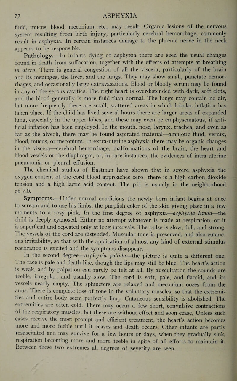 fluid, mucus, blood, meconium, etc., may result. Organic lesions of the nervous system resulting from birth injury, particularly cerebral hemorrhage, commonly result in asphyxia. In certain instances damage to the phrenic nerve in the neck appears to be responsible. Pathology.—In infants dying of asphyxia there are seen the usual changes found in death from suffocation, together with the effects of attempts at breathing in ntero. There is general congestion of all the viscera, particularly of the brain and its meninges, the liver, and the lungs. They may show small, punctate hemor¬ rhages, and occasionally large extravasations. Blood or bloody serum may be found in any of the serous cavities. The right heart is overdistended with dark, soft clots, and the blood generally is more fluid than normal. The lungs may contain no air, but more frequently there are small, scattered areas in which lobular inflation has taken place. If the child has lived several hours there are larger areas of expanded lung, especially in the upper lobes, and these may even be emphysematous, if arti¬ ficial inflation has been employed. In the mouth, nose, larynx, trachea, and even as far as the alveoli, there may be found aspirated material—amniotic fluid, vernix, blood, mucus, or meconium. In extra-uterine asphyxia there may be organic changes in the viscera—cerebral hemorrhage, malformations of the brain, the heart and blood vessels or the diaphragm, or, in rare instances, the evidences of intra-uterine pneumonia or pleural effusion. The chemical studies of Eastman have shown that in severe asphyxia the oxygen content of the cord blood approaches zero; there is a high carbon dioxide tension and a high lactic acid content. The pH is usually in the neighborhood of 7.0. Symptoms.^—Under normal conditions the newly born infant begins at once to scream and to use his limbs, the purplish color of the skin giving place in a few moments to a rosy pink. In the first degree of asphyxia—asphyxia livida—the child is deeply cyanosed. Either no attempt whatever is made at respiration, or it is superficial and repeated only at long intervals. The pulse is slow, full, and strong. 1 he vessels of the cord are distended. Muscular tone is preserved, and also cutane¬ ous irritability, so that with the application of almost any kind of external stimulus respiration is excited and the symptoms disappear. In the second degree—asphyxia pallida—the picture is quite a different one. 1 he face is pale and death-like, though the lips may still be blue. The heart’s action is weak, and by palpation can rarely be felt at all. By auscultation the sounds are feeble, irregular, and usually slow. The cord is soft, pale, and flaccid, and its vessels nearly empty. The sphincters are relaxed and meconium oozes from the anus. 1 here is complete loss of tone in the voluntary muscles, so that the extremi¬ ties and entire body seem perfectly limp. Cutaneous sensibility is abolished. The extremities are often cold. There may occur a few short, convulsive contractions of the respiratory muscles, but these are without effect and soon cease. Unless such cases receive the most prompt and efficient treatment, the heart’s action becomes more and more feeble until it ceases and death occurs. Other infants are partly resuscitated and may survive for a few hours or days, when they gradually sink, respiration becoming more and more feeble in spite of all efforts to maintain it. Between these two extremes all degrees of severity are seen.