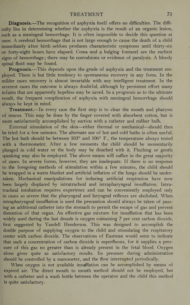 Diagnosis.—The recognition of asphyxia itself offers no difficulties. The diffi¬ culty lies in determining whether the asphyxia is the result of an organic lesion, such as a meningeal hemorrhage. It is often impossible to decide this question at once. A cerebral hemorrhage that is not large enough to cause the death of a child immediately after birth seldom produces characteristic symptoms until thirty-six or forty-eight hours have elapsed. Coma and a bulging fontanel are the earliest signs of hemorrhage; there may be convulsions or evidence of paralysis. A bloody spinal fluid may be found. Prognosis.—This depends upon the grade of asphyxia and the treatment em¬ ployed. There is but little tendency to spontaneous recovery in any form. In the milder cases recovery is almost invariable with any intelligent treatment. In the severest cases the outcome is always doubtful, although by persistent effort many infants that are apparently hopeless may be saved. In a prognosis as to the ultimate result, the frequent complication of asphyxia with meningeal hemorrhage should always be kept in mind. Treatment.—In every case the first step is to clear the mouth and pharynx of mucus. This may be done by the finger covered with absorbent cotton, but is more satisfactorily accomplished by suction with a catheter and rubber bulb. External stimulation of the skin—either thermal or mechanical—should then be tried for a few minutes. The alternate use of hot and cold baths is often useful. The hot bath should be between 103° and 106° F., the temperature always tested with a thermometer. After a few moments the child should be momentarily plunged in cold water or the body may be douched with it. Pinching or gentle spanking may also be employed. The above means will suffice in the great majority of cases. In severe forms, however, they are inadequate. If there is no response to the foregoing methods of stimulation within a few minutes, the child should be wrapped in a warm blanket and artificial inflation of the lungs should be under¬ taken. Mechanical manipulations for inducing artificial respiration have now been largely displaced by intratracheal and intrapharyngeal insufflation. Intra¬ tracheal intubation requires experience and can be conveniently employed only in cases so severe that the pharyngeal and laryngeal reflexes are abolished. When intrapharyngeal insufflation is used the precaution should always be taken of pass¬ ing an additional catheter into the stomach to permit the escape of gas and prevent distention of that organ. An effective gas mixture for insufflation that has been widely used during the last decade is oxygen containing 7 per cent carbon dioxide, first suggested by Yandell Henderson. This was designed to accomplish the double purpose of supplying oxygen to the child and stimulating the respiratory center with carbon dioxide. The observations of Eastman would seem to indicate that such a concentration of carbon dioxide is superfluous, for it supplies a pres¬ sure of this gas no greater than is already present in the fetal blood. Oxygen alone gives quite as satisfactory results. Its pressure during administration should be controlled by a manometer, and the flow interrupted periodically. When oxygen is not available insufflation can be accomplished by means of expired air. The direct mouth to mouth method should not be employed, but with a catheter and a wash bottle between the operator and the child this method is quite satisfactory.