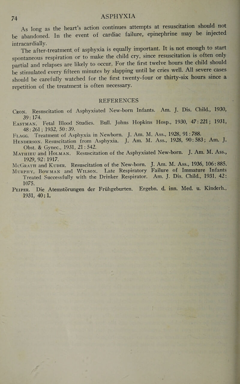 As long as the heart’s action continues attempts at resuscitation should not be abandoned. In the event of cardiac failure, epinephrine may be injected intracardially. The after-treatment of asphyxia is equally important. It is not enough to start spontaneous respiration or to make the child cry, since resuscitation is often only partial and relapses are likely to occur. For the first twelve hours the child should be stimulated every fifteen minutes by slapping until he cries well. All severe cases should be carefully watched for the first twenty-four or thirty-six hours since a repetition of the treatment is often necessary. REFERENCES Cron. Resuscitation of Asphyxiated New-born Infants. Am. J. Dis. Child., 1930, 39: 174. Eastman. Fetal Blood Studies. Bull. Johns Hopkins Hosp., 1930, 47.^21, 1931, 48:261; 1932, 50:39. Flagg. Treatment of Asphyxia in Newborn. J. Am. M. Ass., 1928, 91: 788. Henderson. Resuscitation from Asphyxia. J. Am. M. Ass., 1928, 90:583; Am. J. Obst. & Gynec., 1931, 21: 542. Mathieu and Holman. Resuscitation of the Asphyxiated New-born. J. Am. M. Ass., 1929, 92: 1917. McGrath and Kuder. Resuscitation of the New-born. J. Am. M. Ass., 1936, 106:885. Murphy, Bowman and Wilson. Late Respiratory Failure of Immature Infants Treated Successfully with the Drinker Respirator. Am. J. Dis. Child., 1931, 42: 1075. Peiper. Die Atemstorungen der Friihgeburten. Ergebn. d. inn. Med. u. Kinderh., 1931,40:1.