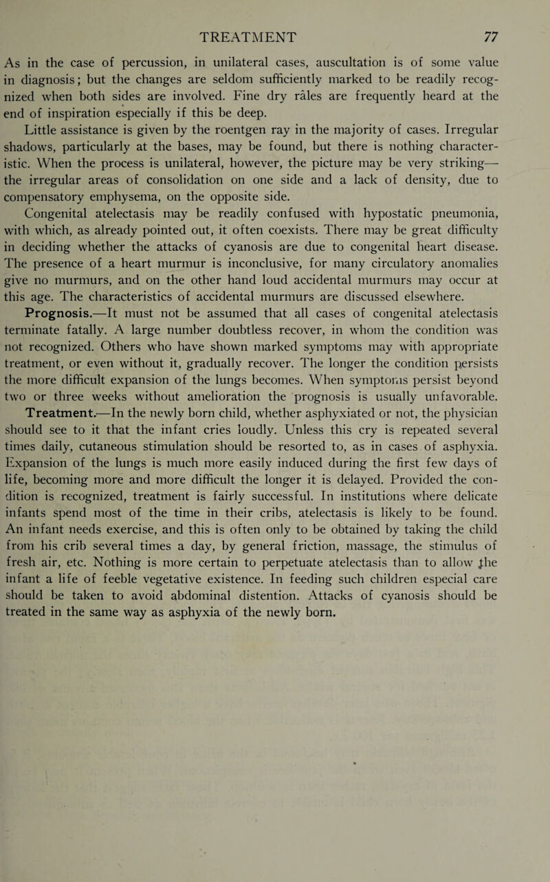 As in the case of percussion, in unilateral cases, auscultation is of some value in diagnosis; but the changes are seldom sufficiently marked to be readily recog¬ nized when both sides are involved. Fine dry rales are frequently heard at the « end of inspiration especially if this be deep. Little assistance is given by the roentgen ray in the majority of cases. Irregular shadows, particularly at the bases, may be found, but there is nothing character¬ istic. When the process is unilateral, however, the picture may be very striking— the irregular areas of consolidation on one side and a lack of density, due to compensatory emphysema, on the opposite side. Congenital atelectasis may be readily confused with hypostatic pneumonia, with which, as already pointed out, it often coexists. There may be great difficulty in deciding whether the attacks of cyanosis are due to congenital heart disease. The presence of a heart murmur is inconclusive, for many circulatory anomalies give no murmurs, and on the other hand loud accidental murmurs may occur at this age. The characteristics of accidental murmurs are discussed elsewhere. Prognosis.—It must not be assumed that all cases of congenital atelectasis terminate fatally. A large number doubtless recover, in whom the condition was not recognized. Others who have shown marked symptoms may widi appropriate treatment, or even without it, gradually recover. The longer the condition persists the more difficult expansion of the lungs becomes. When symptoms persist beyond two or three weeks without amelioration the prognosis is usually unfavorable. Treatment.'—In the newly born child, whether asphyxiated or not, the physician should see to it that the infant cries loudly. Unless this cry is repeated several times daily, cutaneous stimulation should be resorted to, as in cases of asphyxia. Expansion of the lungs is much more easily induced during the first few days of life, becoming more and more difficult the longer it is delayed. Provided the con¬ dition is recognized, treatment is fairly successful. In institutions where delicate infants spend most of the time in their cribs, atelectasis is likely to be found. An infant needs exercise, and this is often only to be obtained by taking the child from his crib several times a day, by general friction, massage, the stimulus of fresh air, etc. Nothing is more certain to perpetuate atelectasis than to allow Jhe infant a life of feeble vegetative existence. In feeding such children especial care should be taken to avoid abdominal distention. Attacks of cyanosis should be treated in the same way as asphyxia of the newly born.