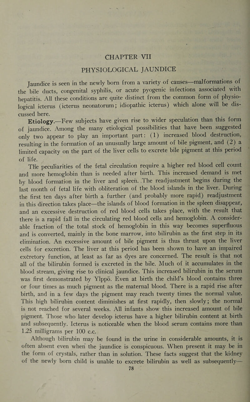 PHYSIOLOGICAL JAUNDICE Jaundice is seen in the newly born from a variety of causes—malformations of the bile ducts, congenital syphilis, or acute pyogenic infections associated with hepatitis. All these conditions are quite distinct from the common form of physio¬ logical icterus (icterus neonatorum; idiopathic icterus) which alone will be dis¬ cussed here. Etiology.—Few subjects have given rise to wider speculation than this form of jaundice. Among the many etiological possibilities that have been suggested only two appear to play an important part: (1) increased blood destruction, resulting in the formation of an unusually large amount of bile pigment, and (2) a limited capacity on the part of the liver cells to excrete bile pigment at this period of life. The peculiarities of the fetal circulation require a higher red blood cell count and more hemoglobin than is needed after birth. This increased demand is met by blood formation in the liver and spleen. .The readjustment begins during the last month of fetal life with obliteration of the blood islands in the liver. During the first ten days after birth a further (and probably more rapid) readjustment in this direction takes place—the islands of blood formation in the spleen disappear, and an excessive destruction of red blood cells takes place, with the result that there is a rapid fall in the circulating red blood cells and hemoglobin. A consider¬ able fraction of the total stock of hemoglobin in this way becomes superfluous and is converted, mainly in the bone marrow, into bilirubin as the first step in its elimination. An excessive amount of bile pigment is thus thrust upon the liver cells for excretion. The liver at this period has been shown to have an impaired excretory function, at least as far as dyes are concerned. The result is that not all of the bilirubin formed is excreted in the bile. Much of it accumulates in the blood stream, giving rise to clinical jaundice. This increased bilirubin in the serum was first demonstrated by Ylppo. Even at birth the child’s blood contains three or four times as much pigment as the maternal blood. There is a rapid rise after birth, and in a few days the pigment may reach twenty times the normal value. This high bilirubin content diminishes at first rapidly, then slowly; the normal is not reached for several weeks. All infants show this increased amount of bile pigment. Those who later develop icterus have a higher bilirubin content at birth and subsequently. Icterus is noticeable when the blood serum contains more than 1.25 milligrams per 100 c.c. Although bilirubin may be found in the urine in considerable amounts, it is often absent even when the jaundice is conspicuous. When present it may be in the form of crystals, rather than in solution. These facts suggest that the kidney of the newly born child is unable to excrete bilirubin as well as subsequently—