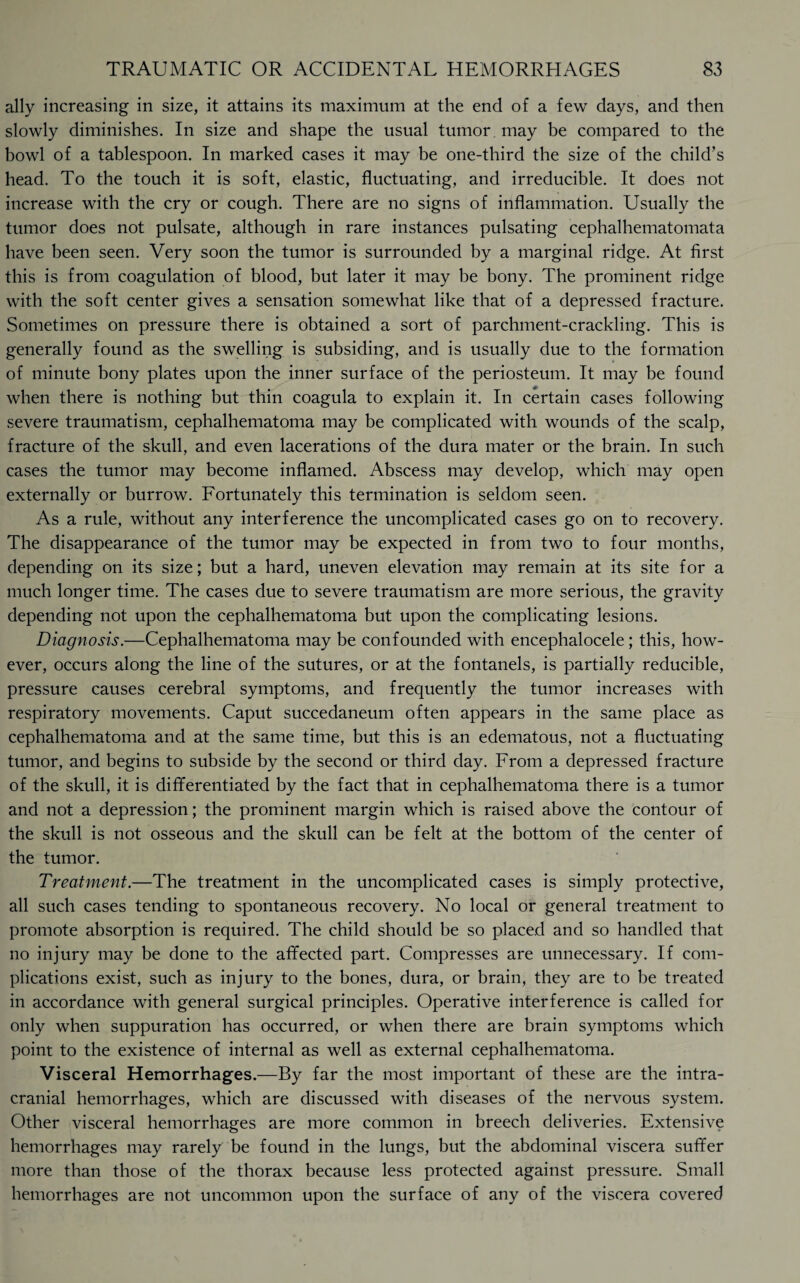 ally increasing in size, it attains its maximum at the end of a few days, and then slowly diminishes. In size and shape the usual tumor may be compared to the bowl of a tablespoon. In marked cases it may be one-third the size of the child’s head. To the touch it is soft, elastic, fluctuating, and irreducible. It does not increase with the cry or cough. There are no signs of inflammation. Usually the tumor does not pulsate, although in rare instances pulsating cephalhematomata have been seen. Very soon the tumor is surrounded by a marginal ridge. At first this is from coagulation of blood, but later it may be bony. The prominent ridge with the soft center gives a sensation somewhat like that of a depressed fracture. Sometimes on pressure there is obtained a sort of parchment-crackling. This is generally found as the swelling is subsiding, and is usually due to the formation of minute bony plates upon the inner surface of the periosteum. It may be found when there is nothing but thin coagula to explain it. In certain cases following severe traumatism, cephalhematoma may be complicated with wounds of the scalp, fracture of the skull, and even lacerations of the dura mater or the brain. In such cases the tumor may become inflamed. Abscess may develop, which may open externally or burrow. Fortunately this termination is seldom seen. As a rule, without any interference the uncomplicated cases go on to recovery. The disappearance of the tumor may be expected in from two to four months, depending on its size; but a hard, uneven elevation may remain at its site for a much longer time. The cases due to severe traumatism are more serious, the gravity depending not upon the cephalhematoma but upon the complicating lesions. Diagnosis.—Cephalhematoma may be confounded with encephalocele; this, how¬ ever, occurs along the line of the sutures, or at the fontanels, is partially reducible, pressure causes cerebral symptoms, and frequently the tumor increases with respiratory movements. Caput succedaneum often appears in the same place as cephalhematoma and at the same time, but this is an edematous, not a fluctuating tumor, and begins to subside by the second or third day. From a depressed fracture of the skull, it is differentiated by the fact that in cephalhematoma there is a tumor and not a depression; the prominent margin which is raised above the contour of the skull is not osseous and the skull can be felt at the bottom of the center of the tumor. Treatment.—The treatment in the uncomplicated cases is simply protective, all such cases tending to spontaneous recovery. No local or general treatment to promote absorption is required. The child should be so placed and so handled that no injury may be done to the affected part. Compresses are unnecessary. If com¬ plications exist, such as injury to the bones, dura, or brain, they are to be treated in accordance with general surgical principles. Operative interference is called for only when suppuration has occurred, or when there are brain symptoms which point to the existence of internal as well as external cephalhematoma. Visceral Hemorrhages.—By far the most important of these are the intra¬ cranial hemorrhages, which are discussed with diseases of the nervous system. Other visceral hemorrhages are more common in breech deliveries. Extensive hemorrhages may rarely be found in the lungs, but the abdominal viscera suffer more than those of the thorax because less protected against pressure. Small hemorrhages are not uncommon upon the surface of any of the viscera covered