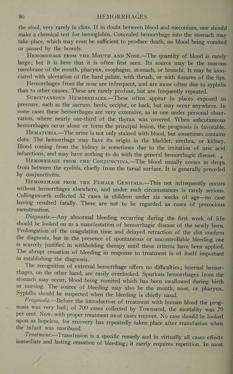 the stool, very rarely in clots. If in doubt between blood and meconium, one should make a chemical test for hemoglobin. Concealed hemorrhage into the stomach may take place, which may even be sufficient to produce death, no blood being vomited or passed by the bowels. Hemorrhage from the Mouth and Nose.—The quantity of blood is rarely large; but it is here that it is often first seen. Its source may be the mucous membrane of the mouth, pharynx, esophagus, stomach, or bronchi. It may be asso¬ ciated with ulceration of the hard palate, with thrush, or with fissures of the lips. Hemorrhages from the nose are infrequent, and are more often due to syphilis than to other causes. These are rarely profuse, but are frequently repeated. Subcutaneous Hemorrhages.—These often appear in places exposed to pressure, such as the sacrum, heels, occiput, or back, but may occur anywhere. In some cases these hemorrhages are very extensive, as in one under personal obser¬ vation, where nearly one-third of the thorax was covered. When subcutaneous hemorrhages occur alone or form the principal lesion, the prognosis is favorable. Hematuria. 1 he urine is not only stained with blood, but sometimes contains clots. The hemorrhage may have its origin in the bladder, urethra, or kidney. Blood coming from the kidney is sometimes due to the irritation of uric acid infaictions, and may have nothing to do with the general hemorrhagic disease. ^ Hemorrhage from the Conjunctiva.—The blood usually comes in drops from between the eyelids, chiefly from the tarsal surface. It is generally preceded by conjunctivitis. Hemorrhage from the Female Genitals.*—This not infrequently occurs without hemorrhages elsewhere, and under such circumstances is rarely serious. Cullingsworth collected 32 cases in children under six weeks of age—no case having lesulted fatally. These are not to be regarded as cases of precocious menstruation. Diagnosis.—Any abnormal bleeding occurring during the first week of life should be looked on as a manifestation of hemorrhagic disease of the newlv born. Prolongation of the coagulation time and delayed retraction of the clot confirm the diagnosis, but in the presence of spontaneous or uncontrollable bleeding one is scarcely justified in withholding therapy until these criteria have been applied. Hie abrupt cessation of bleeding in response to treatment is of itself important in establishing the diagnosis. I he recognition of external hemorrhage offers no difficulties; internal hemor- ihages, on the other hand, are easily overlooked. Spurious hemorrhages from the stomach may occur, blood being vomited which has been swallowed during birth or mu sing. I he source of bleeding may also be the mouth, nose, or pharynx. Syphilis should be suspected when the bleeding is chiefly nasal. Prognosis. Before the introduction of treatment with human blood the prog¬ nosis was very bad; of 709 cases collected by Townsend, the mortality was 79 per cent. Now, with proper treatment most cases recover. No case should be looked upon as hopeless, for recovery has repeatedly taken place after transfusion when the infant was moribund. Treatment. Iransfusion is a specific remedy and in virtually all cases effects immediate and lasting cessation of bleeding; it rarely requires repetition. In most