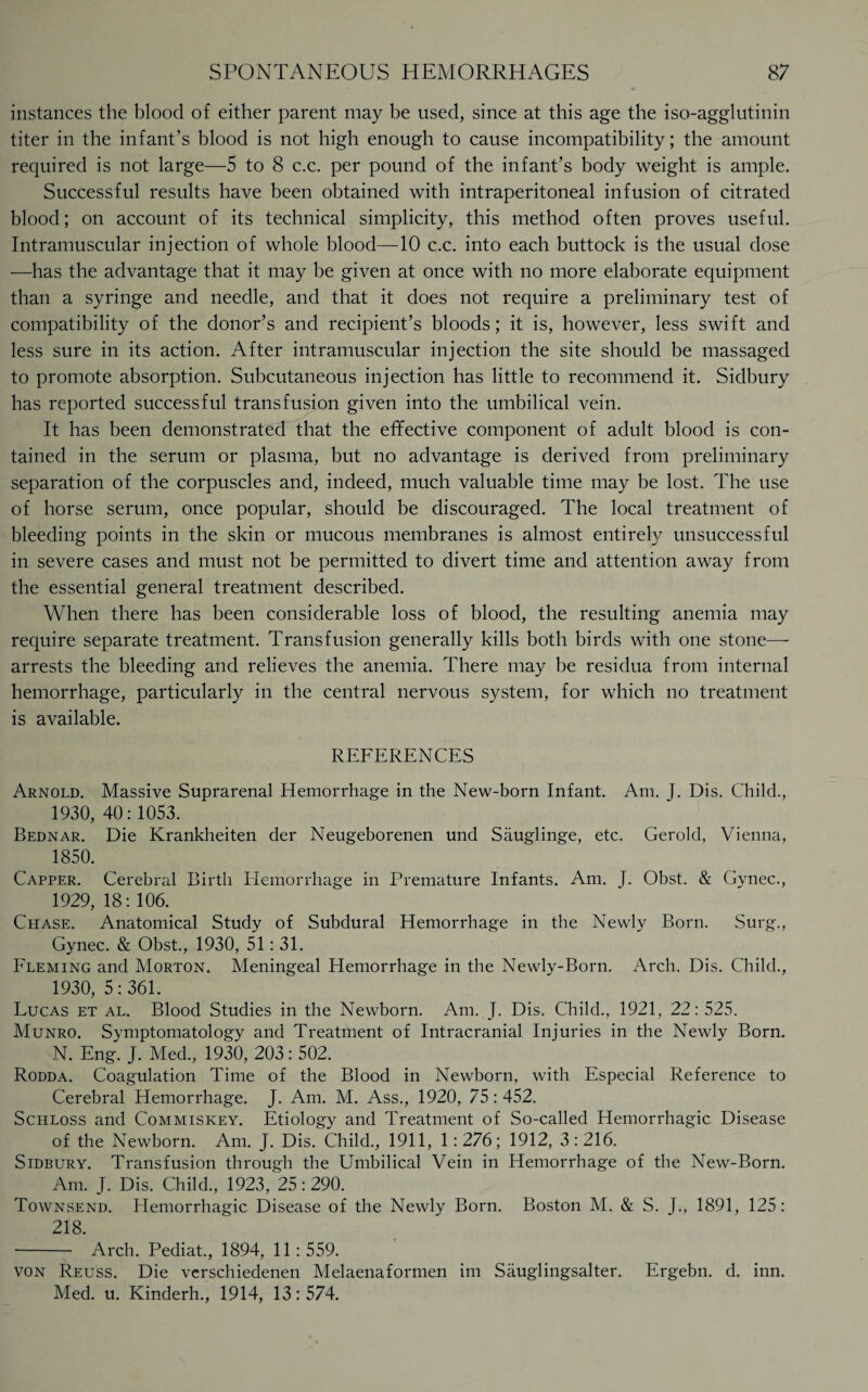 instances the blood of either parent may be used, since at this age the iso-agglutinin titer in the infant’s blood is not high enough to cause incompatibility; the amount required is not large—5 to 8 c.c. per pound of the infant’s body weight is ample. Successful results have been obtained with intraperitoneal infusion of citrated blood; on account of its technical simplicity, this method often proves useful. Intramuscular injection of whole blood—10 c.c. into each buttock is the usual dose —has the advantage that it may be given at once with no more elaborate equipment than a syringe and needle, and that it does not require a preliminary test of compatibility of the donor’s and recipient’s bloods; it is, however, less swift and less sure in its action. After intramuscular injection the site should be massaged to promote absorption. Subcutaneous injection has little to recommend it. Sidbury has reported successful transfusion given into the umbilical vein. It has been demonstrated that the effective component of adult blood is con¬ tained in the serum or plasma, but no advantage is derived from preliminary separation of the corpuscles and, indeed, much valuable time may be lost. The use of horse serum, once popular, should be discouraged. The local treatment of bleeding points in the skin or mucous membranes is almost entirely unsuccessful in severe cases and must not be permitted to divert time and attention away from the essential general treatment described. When there has been considerable loss of blood, the resulting anemia may require separate treatment. Transfusion generally kills both birds with one stone— arrests the bleeding and relieves the anemia. There may be residua from internal hemorrhage, particularly in the central nervous system, for which no treatment is available. REFERENCES Arnold. Massive Suprarenal Hemorrhage in the New-born Infant. Am. J. Dis. Child., 1930,40:1053. Bednar. Die Krankheiten der Neugeborenen und Sauglinge, etc. Gerold, Vienna, 1850. Capper. Cerebral Birth Hemorrhage in Premature Infants. Am. J. Obst. & Gynec., 1929, 18: 106. Chase. Anatomical Study of Subdural Hemorrhage in the Newly Born. Surg., Gynec. & Obst., 1930, 51: 31. Fleming and Morton. Meningeal Hemorrhage in the Newly-Born. Arch. Dis. Child., 1930, 5:361. Lucas et al. Blood Studies in the Newborn. Am. J. Dis. Child., 1921, 22:525. Munro. Symptomatology and Treatment of Intracranial Injuries in the Newly Born. N. Eng. J. Med, 1930, 203: 502. Rodda. Coagulation Time of the Blood in Newborn, with Especial Reference to Cerebral Hemorrhage. J. Am. M. Ass, 1920, 75:452. Schloss and Commiskey. Etiology and Treatment of So-called Hemorrhagic Disease of the Newborn. Am. J. Dis. Child, 1911, 1:276; 1912, 3:216. Sidbury. Transfusion through the Umbilical Vein in Hemorrhage of the New-Born. Am. J. Dis. Child, 1923, 25:290. Townsend. Hemorrhagic Disease of the Newly Born. Boston M. & S. J, 1891, 125: 218. - Arch. Pediat, 1894, 11:559. von Reuss. Die verschiedenen Melaenaformen im Sauglingsalter. Ergebn. d. inn. Med. u. Kinderh, 1914, 13:574.