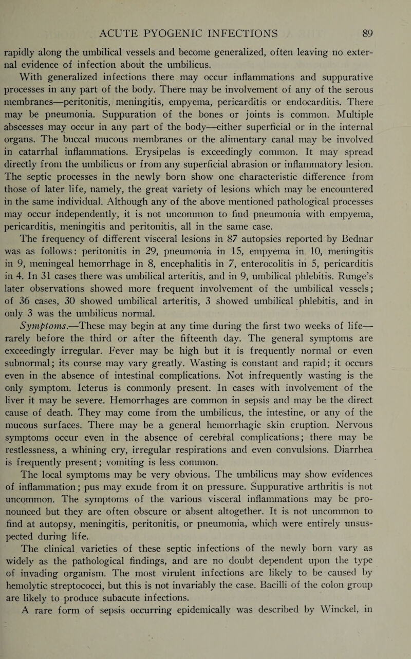 rapidly along the umbilical vessels and become generalized, often leaving no exter¬ nal evidence of infection about the umbilicus. With generalized infections there may occur inflammations and suppurative processes in any part of the body. There may be involvement of any of the serous membranes—peritonitis, meningitis, empyema, pericarditis or endocarditis. There may be pneumonia. Suppuration of the bones or joints is common. Multiple abscesses may occur in any part of the body—either superficial or in the internal organs. The buccal mucous membranes or the alimentary canal may be involved in catarrhal inflammations. Erysipelas is exceedingly common. It may spread directly from the umbilicus or from any superficial abrasion or inflammatory lesion. The septic processes in the newly born show one characteristic difference from those of later life, namely, the great variety of lesions which may be encountered in the same individual. Although any of the above mentioned pathological processes may occur independently, it is not uncommon to find pneumonia with empyema, pericarditis, meningitis and peritonitis, all in the same case. The frequency of different visceral lesions in 87 autopsies reported by Bednar was as follows: peritonitis in 29, pneumonia in 15, empyema in 10, meningitis in 9, meningeal hemorrhage in 8, encephalitis in 7, enterocolitis in 5, pericarditis in 4. In 31 cases there was umbilical arteritis, and in 9, umbilical phlebitis. Runge’s later observations showed more frequent involvement of the umbilical vessels; of 36 cases, 30 showed umbilical arteritis, 3 showed umbilical phlebitis, and in only 3 was the umbilicus normal. Symptoms.—These may begin at any time during the first two weeks of life— rarely before the third or after the fifteenth day. The general symptoms are exceedingly irregular. Fever may be high but it is frequently normal or even subnormal; its course may vary greatly. Wasting is constant and rapid; it occurs even in the absence of intestinal complications. Not infrequently wasting is the only symptom. Icterus is commonly present. In cases with involvement of the liver it may be severe. Hemorrhages are common in sepsis and may be the direct cause of death. They may come from the umbilicus, the intestine, or any of the mucous surfaces. There may be a general hemorrhagic skin eruption. Nervous symptoms occur even in the absence of cerebral complications; there may be restlessness, a whining cry, irregular respirations and even convulsions. Diarrhea is frequently present; vomiting is less common. The local symptoms may be very obvious. The umbilicus may show evidences of inflammation; pus may exude from it on pressure. Suppurative arthritis is not uncommon. The symptoms of the various visceral inflammations may be pro¬ nounced but they are often obscure or absent altogether. It is not uncommon to find at autopsy, meningitis, peritonitis, or pneumonia, which were entirely unsus¬ pected during life. The clinical varieties of these septic infections of the newly born vary as widely as the pathological findings, and are no doubt dependent upon the type of invading organism. The most virulent infections are likely to be caused by hemolytic streptococci, but this is not invariably the case. Bacilli of the colon group are likely to produce subacute infections. A rare form of sepsis occurring epidemically was described by Winckel, in