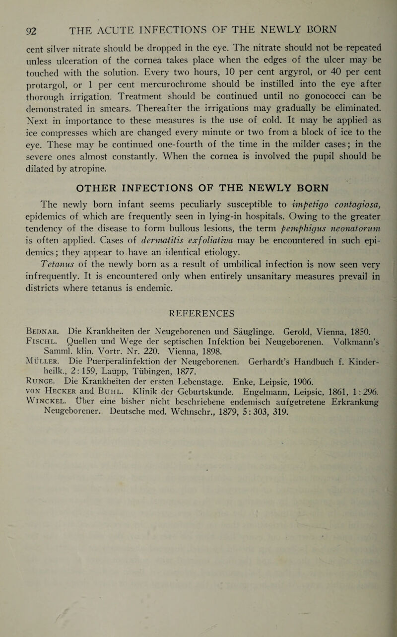 cent silver nitrate should be dropped in the eye. The nitrate should not be repeated unless ulceration of the cornea takes place when the edges of the ulcer may be touched with the solution. Every two hours, 10 per cent argyrol, or 40 per cent protargol, or 1 per cent mercurochrome should be instilled into the eye after thorough irrigation. Treatment should be continued until no gonococci can be demonstrated in smears. Thereafter the irrigations may gradually be eliminated. Next in importance to these measures is the use of cold. It may be applied as ice compresses which are changed every minute or two from a block of ice to the eye. These may be continued one-fourth of the time in the milder cases; in the severe ones almost constantly. When the cornea is involved the pupil should be dilated by atropine. OTHER INFECTIONS OF THE NEWLY BORN The newly born infant seems peculiarly susceptible to impetigo contagiosa, epidemics of which are frequently seen in lying-in hospitals. Owing to the greater tendency of the disease to form bullous lesions, the term pemphigus neonatorum is often applied. Cases of dermatitis exfoliativa may be encountered in such epi¬ demics ; they appear to have an identical etiology. Tetanus of the newly born as a result of umbilical infection is now seen very infrequently. It is encountered only when entirely unsanitary measures prevail in districts where tetanus is endemic. REFERENCES Bednar. Die Krankheiten der Neugeborenen und Sauglinge. Gerold, Vienna, 1850. Fischl. Quellen und Wege der septischen Infektion bei Neugeborenen. Volkmann’s Samml. klin. Vortr. Nr. 220. Vienna, 1898. Muller. Die Puerperalinfektion der Neugeborenen. Gerhardt’s Handbuch f. Kinder- heilk., 2: 159, Laupp, Tubingen, 1877. Runge. Die Krankheiten der ersten Lebenstage. Enke, Leipsic, 1906. von Hecker and Buhl. Klinik der Geburtskunde. Engelmann, Leipsic, 1861, 1 : 296. Winckel. Uber eine bisher nicht beschriebene endemisch aufgetretene Erkrankung Neugeborener. Deutsche med. Wchnschr., 1879, 5: 303, 319.