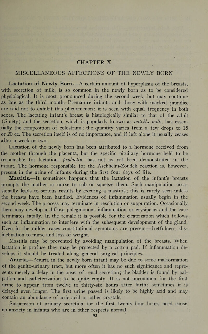 MISCELLANEOUS AFFECTIONS OF THE NEWLY BORN Lactation of Newly Born..—A certain amount of hyperplasia of the breasts, with secretion of milk, is so common in the newly born as to be considered physiological. It is most pronounced during the second week, but may continue as late as the third month. Premature infants and those with marked jaundice are said not to exhibit this phenomenon; it is seen with equal frequency in both sexes. The lactating infant’s breast is histologically similar to that of the adult (Sinety) and the secretion, which is popularly known as witch’s milk, has essen¬ tially the composition of colostrum; the quantity varies from a few drops to 15 or 20 cc. The secretion itself is of no importance, and if left alone it usually ceases after a week or two. Lactation of the newly born has been attributed to a hormone received from the mother through the placenta, but the specific pituitary hormone held to be responsible for lactation—prolactin—has not as yet been demonstrated in the infant. The hormone responsible for the Aschheim-Zondek reaction is, however, present in the urine of infants during the first four days of life. Mastitis.—It sometimes happens that the lactation of the infant’s breasts prompts the mother or nurse to rub or squeeze them. Such manipulation occa¬ sionally leads to serious results by exciting a mastitis; this is rarely seen unless the breasts have been handled. Evidences of inflammation usually begin in the .second week. The process may terminate in resolution or suppuration. Occasionally there may develop a diffuse phlegmonous inflammation or erysipelas and the case terminates fatally. In the female it is possible for the cicatrization which follows such an inflammation to interfere with the subsequent development of the gland. Even in the milder cases constitutional symptoms are present—fretfulness, dis¬ inclination to nurse and loss of weight. Mastitis may be prevented by avoiding manipulation of the breasts. When lactation is profuse they may be protected by a cotton pad. If inflammation de¬ velops it should be treated along general surgical principles. Anuria.—Anuria in the newly born infant may be due to some malformation of the genito-urinary tract, but more often it has no such significance and repre¬ sents merely a delay in the onset of renal secretion; the bladder is found by pal¬ pation and catheterization to be quite empty. It is not uncommon for the first urine to appear from twelve to thirty-six hours after birth; sometimes it is delayed even longer. The first urine passed is likely to be highly acid and may contain an abundance of uric acid or other crystals. Suspension of urinary secretion for the first twenty-four hours need cause no anxiety in infants who are in other respects normal.