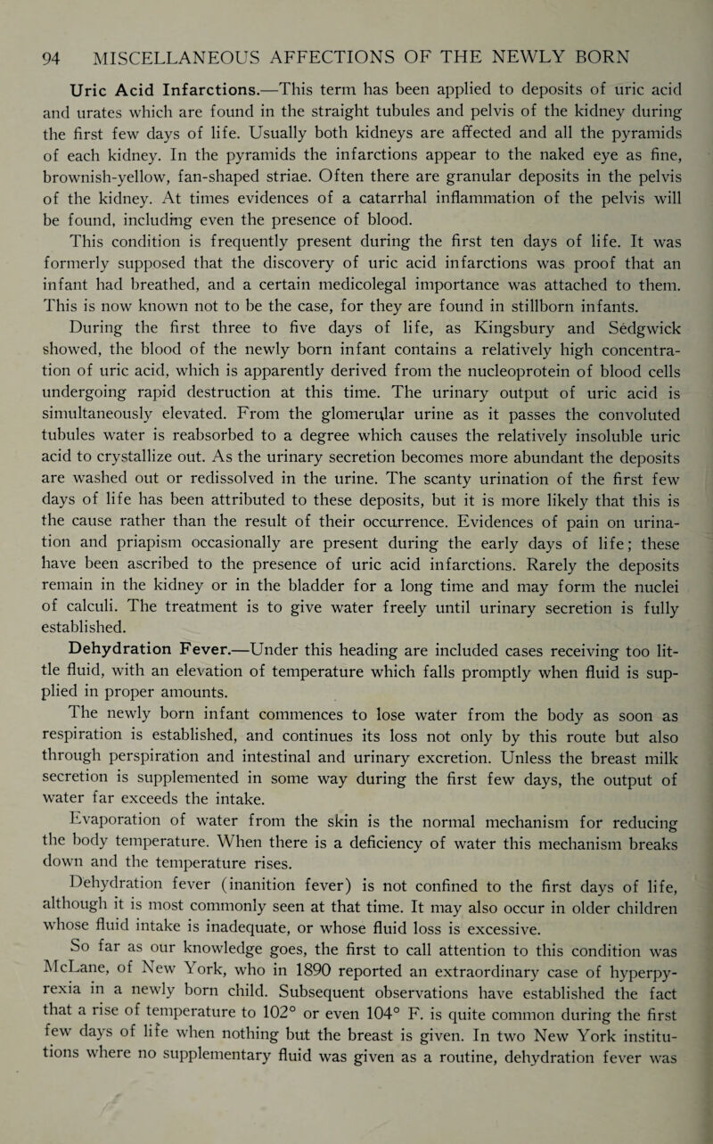 Uric Acid Infarctions.—This term has been applied to deposits of uric acid and urates which are found in the straight tubules and pelvis of the kidney during the first few days of life. Usually both kidneys are affected and all the pyramids of each kidney. In the pyramids the infarctions appear to the naked eye as fine, brownish-yellow, fan-shaped striae. Often there are granular deposits in the pelvis of the kidney. At times evidences of a catarrhal inflammation of the pelvis will be found, including even the presence of blood. This condition is frequently present during the first ten days of life. It was formerly supposed that the discovery of uric acid infarctions was proof that an infant had breathed, and a certain medicolegal importance was attached to them. This is now known not to be the case, for they are found in stillborn infants. During the first three to five days of life, as Kingsbury and Sedgwick showed, the blood of the newly born infant contains a relatively high concentra¬ tion of uric acid, which is apparently derived from the nucleoprotein of blood cells undergoing rapid destruction at this time. The urinary output of uric acid is simultaneously elevated. From the glomerular urine as it passes the convoluted tubules water is reabsorbed to a degree which causes the relatively insoluble uric acid to crystallize out. As the urinary secretion becomes more abundant the deposits are washed out or redissolved in the urine. The scanty urination of the first few days of life has been attributed to these deposits, but it is more likely that this is the cause rather than the result of their occurrence. Evidences of pain on urina¬ tion and priapism occasionally are present during the early days of life; these have been ascribed to the presence of uric acid infarctions. Rarely the deposits remain in the kidney or in the bladder for a long time and may form the nuclei of calculi. The treatment is to give water freely until urinary secretion is fully established. Dehydration Fever.—Under this heading are included cases receiving too lit¬ tle fluid, with an elevation of temperature which falls promptly when fluid is sup¬ plied in proper amounts. The newly born infant commences to lose water from the body as soon as respiration is established, and continues its loss not only by this route but also through perspiration and intestinal and urinary excretion. Unless the breast milk secretion is supplemented in some way during the first few days, the output of water far exceeds the intake. Evaporation of water from the skin is the normal mechanism for reducing the body temperature. When there is a deficiency of water this mechanism breaks down and the temperature rises. Dehydration fever (inanition fever) is not confined to the first days of life, although it is most commonly seen at that time. It may also occur in older children whose fluid intake is inadequate, or whose fluid loss is excessive. So far as our knowledge goes, the first to call attention to this condition was McLane, of New Y ork, who in 1890 reported an extraordinary case of hyperpy¬ rexia in a newly born child. Subsequent observations have established the fact that a rise of temperature to 102° or even 104° F. is quite common during the first few days of life when nothing but the breast is given. In two New York institu¬ tions where no supplementary fluid was given as a routine, dehydration fever was