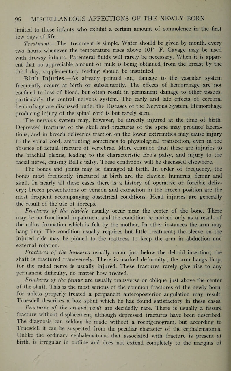 limited to those infants who exhibit a certain amount of somnolence in the first few days of life. Treatment.—The treatment is simple. Water should be given by mouth, every two hours whenever the temperature rises above 101° F. Gavage may be used with drowsy infants. Parenteral fluids will rarely be necessary. When it is appar¬ ent that no appreciable amount of milk is being obtained from the breast by the third day, supplementary feeding should be instituted. Birth Injuries.—As already pointed out, damage to the vascular system frequently occurs at birth or subsequently. The effects of hemorrhage are not confined to loss of blood, but often result in permanent damage to other tissues, particularly the central nervous system. The early and late effects of cerebral hemorrhage are discussed under the Diseases of the Nervous System. Hemorrhage producing injury of the spinal cord is but rarely seen. The nervous system may, however, be directly injured at the time of birth. Depressed fractures of the skull and fractures of the spine may produce lacera¬ tions, and in breech deliveries traction on the lower extremities may cause injury to the spinal cord, amounting sometimes to physiological transection, even in the absence of actual fracture of vertebrae. More common than these are injuries to the brachial plexus, leading to the characteristic Erb’s palsy, and injury to the facial nerve, causing Bell’s palsy. These conditions will be discussed elsewhere. The bones and joints may be damaged at birth. In order of frequency, the bones most frequently fractured at birth are the clavicle, humerus, femur and skull. In nearly all these cases there is a history of operative or forcible deliv¬ ery; breech presentations or version and extraction in the breech position are the most frequent accompanying obstetrical conditions. Head injuries are generally the result of the use of forceps. Fractures of the clavicle usually occur near the center of the bone. There may be no functional impairment and the condition be noticed only as a result of the callus formation which is felt by the mother. In other instances the arm may hang limp. The condition usually requires but little treatment; the sleeve on the injured side may be pinned to the mattress to keep the arm in abduction and external rotation. Fractures of the humerus usually occur just below the deltoid insertion; the shaft is fractured transversely. There is marked deformity; the arm hangs limp, for the radial nerve is usually injured. These fractures rarely give rise to any permanent difficulty, no matter how treated. Fractures of the femur are usually transverse or oblique just above the center of the shaft. This is the most serious of the common fractures of the newly born, for unless properly treated a permanent anteroposterior angulation may result. Truesdell describes a box splint which he has found satisfactory in these cases. Fractures of the cranial vault are decidedly rare. There is usually a fissure fracture without displacement, although depressed fractures have been described. 1 he diagnosis can seldom be made without a roentgenogram, but according to Truesdell it can be suspected from the peculiar character of the cephalematoma. Unlike the ordinary cephalematoma that associated with fracture is present at birth, is irregular in outline and does not extend completely to the margins of