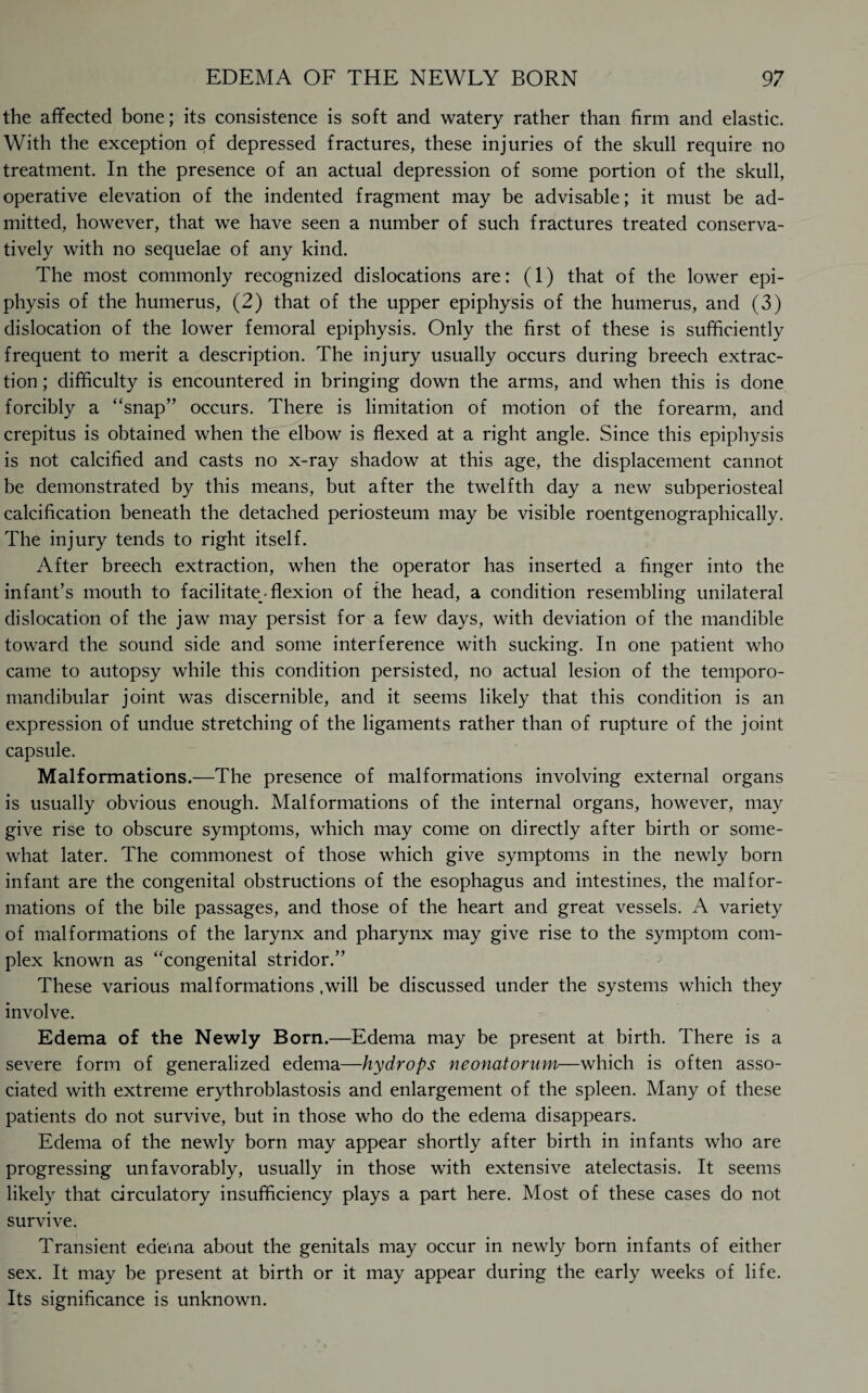 the affected bone; its consistence is soft and watery rather than firm and elastic. With the exception of depressed fractures, these injuries of the skull require no treatment. In the presence of an actual depression of some portion of the skull, operative elevation of the indented fragment may be advisable; it must be ad¬ mitted, however, that we have seen a number of such fractures treated conserva¬ tively with no sequelae of any kind. The most commonly recognized dislocations are: (1) that of the lower epi¬ physis of the humerus, (2) that of the upper epiphysis of the humerus, and (3) dislocation of the lower femoral epiphysis. Only the first of these is sufficiently frequent to merit a description. The injury usually occurs during breech extrac¬ tion ; difficulty is encountered in bringing down the arms, and when this is done forcibly a “snap” occurs. There is limitation of motion of the forearm, and crepitus is obtained when the elbow is flexed at a right angle. Since this epiphysis is not calcified and casts no x-ray shadow at this age, the displacement cannot be demonstrated by this means, but after the twelfth day a new subperiosteal calcification beneath the detached periosteum may be visible roentgenographically. The injury tends to right itself. After breech extraction, when the operator has inserted a finger into the infant’s mouth to facilitate • flexion of the head, a condition resembling unilateral dislocation of the jaw may persist for a few days, with deviation of the mandible toward the sound side and some interference with sucking. In one patient who came to autopsy while this condition persisted, no actual lesion of the temporo¬ mandibular joint was discernible, and it seems likely that this condition is an expression of undue stretching of the ligaments rather than of rupture of the joint capsule. Malformations.—The presence of malformations involving external organs is usually obvious enough. Malformations of the internal organs, however, may give rise to obscure symptoms, which may come on directly after birth or some¬ what later. The commonest of those which give symptoms in the newly born infant are the congenital obstructions of the esophagus and intestines, the malfor¬ mations of the bile passages, and those of the heart and great vessels. A variety of malformations of the larynx and pharynx may give rise to the symptom com¬ plex known as “congenital stridor.” These various malformations .will be discussed under the systems which they involve. Edema of the Newly Born.—Edema may be present at birth. There is a severe form of generalized edema—hydrops neonatorum—which is often asso¬ ciated with extreme erythroblastosis and enlargement of the spleen. Many of these patients do not survive, but in those who do the edema disappears. Edema of the newly born may appear shortly after birth in infants who are progressing unfavorably, usually in those with extensive atelectasis. It seems likely that circulatory insufficiency plays a part here. Most of these cases do not survive. Transient edema about the genitals may occur in newly born infants of either sex. It may be present at birth or it may appear during the early weeks of life. Its significance is unknown.