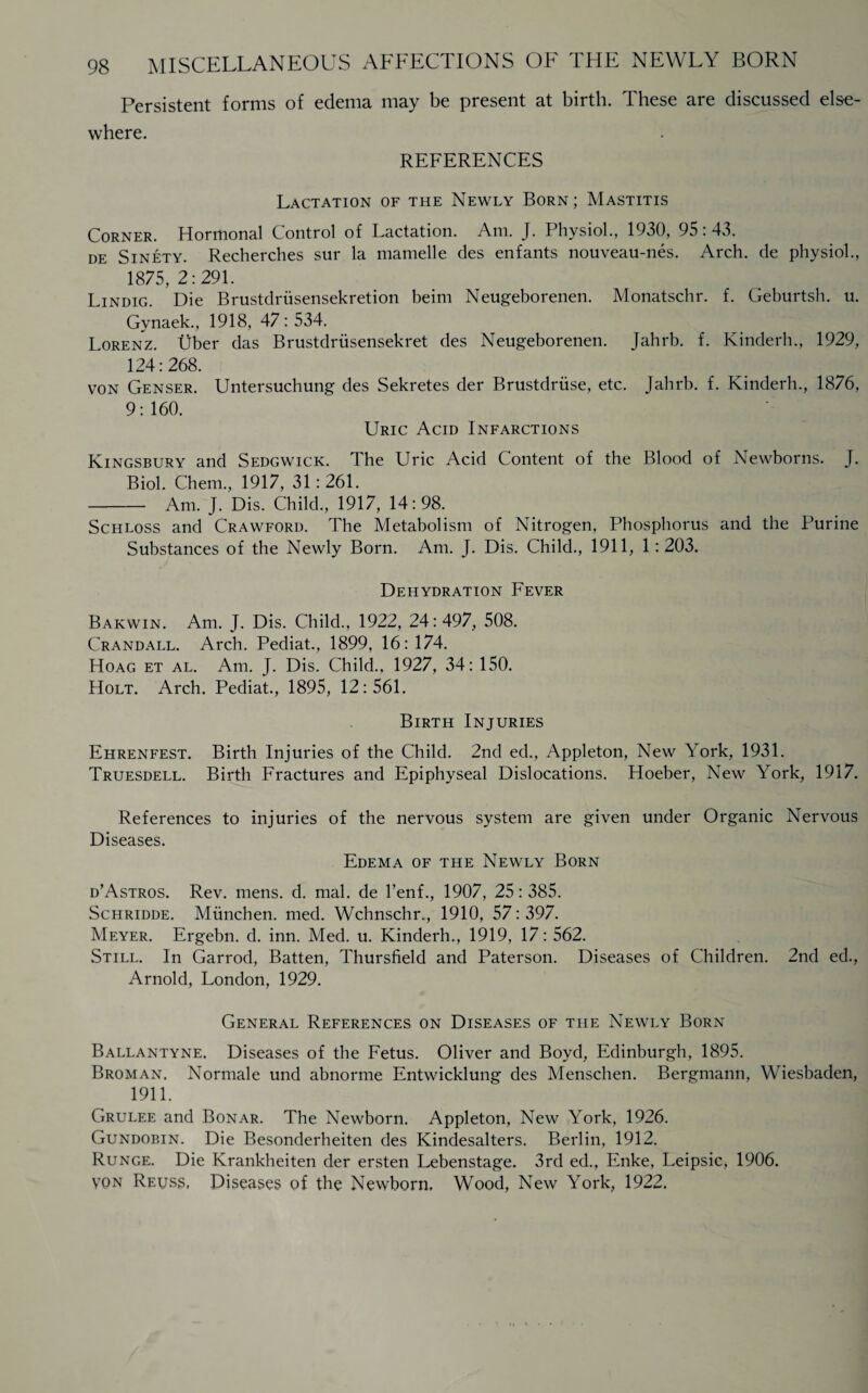 Persistent forms of edema may be present at birth. These are discussed else¬ where. REFERENCES Lactation of the Newly Born; Mastitis Corner. Hormonal Control of Lactation. Am. J. Physiol., 1930, 95:43. de Sinety. Recherches sur la mamelle des enfants nouveau-nes. Arch, de physiol., 1875, 2:291. Lindig. Die Brustdriisensekretion beim Neugeborenen. Monatschr. f. Geburtsh. u. Gynaek., 1918, 47:534. Lorenz, fiber das Brustdrusensekret des Neugeborenen. Jahrb. f. Kinderh., 1929, 124:268. VON Genser. Untersuchung des Sekretes der Brustdriise, etc. Jahrb. f. Kinderh., 1876, 9: 160. Uric Acid Infarctions Kingsbury and Sedgwick. The Uric Acid Content of the Blood of Newborns. J. Biol. Chem., 1917, 31:261. -Am. J. Dis. Child., 1917, 14:98. Schloss and Crawford. The Metabolism of Nitrogen, Phosphorus and the Purine Substances of the Newly Born. Am. J. Dis. Child., 1911, 1:203. Dehydration Fever Bakwin. Am. J. Dis. Child., 1922, 24:497, 508. Crandall. Arch. Pediat., 1899, 16:174. Hoag et al. Am. J. Dis. Child., 1927, 34: 150. Holt. Arch. Pediat., 1895, 12:561. Birth Injuries Ehrenfest. Birth Injuries of the Child. 2nd ed., Appleton, New York, 1931. Truesdell. Birth Fractures and Epiphyseal Dislocations. Hoeber, New York, 1917. References to injuries of the nervous system are given under Organic Nervous Diseases. Edema of the Newly Born d’Astros. Rev. mens. d. mal. de l’enf., 1907, 25: 385. Schridde. Miinchen. med. Wchnschr., 1910, 57: 397. Meyer. Ergebn. d. inn. Med. u. Kinderh., 1919, 17: 562. Still. In Garrod, Batten, Thursfield and Paterson. Diseases of Children. 2nd ed., Arnold, London, 1929. General References on Diseases of the Newly Born Ballantyne. Diseases of the Fetus. Oliver and Boyd, Edinburgh, 1895. Broman. Normale und abnorme Entwicklung des Menschen. Bergmann, Wiesbaden, 1911. Grulee and Bonar. The Newborn. Appleton, New York, 1926. Gundobin. Die Besonderheiten des Kindesalters. Berlin, 1912. Runge. Die Krankheiten der ersten Lebenstage. 3rd ed., Enke, Leipsic, 1906. von Reuss, Diseases of the Newborn, Wood, New York, 1922.