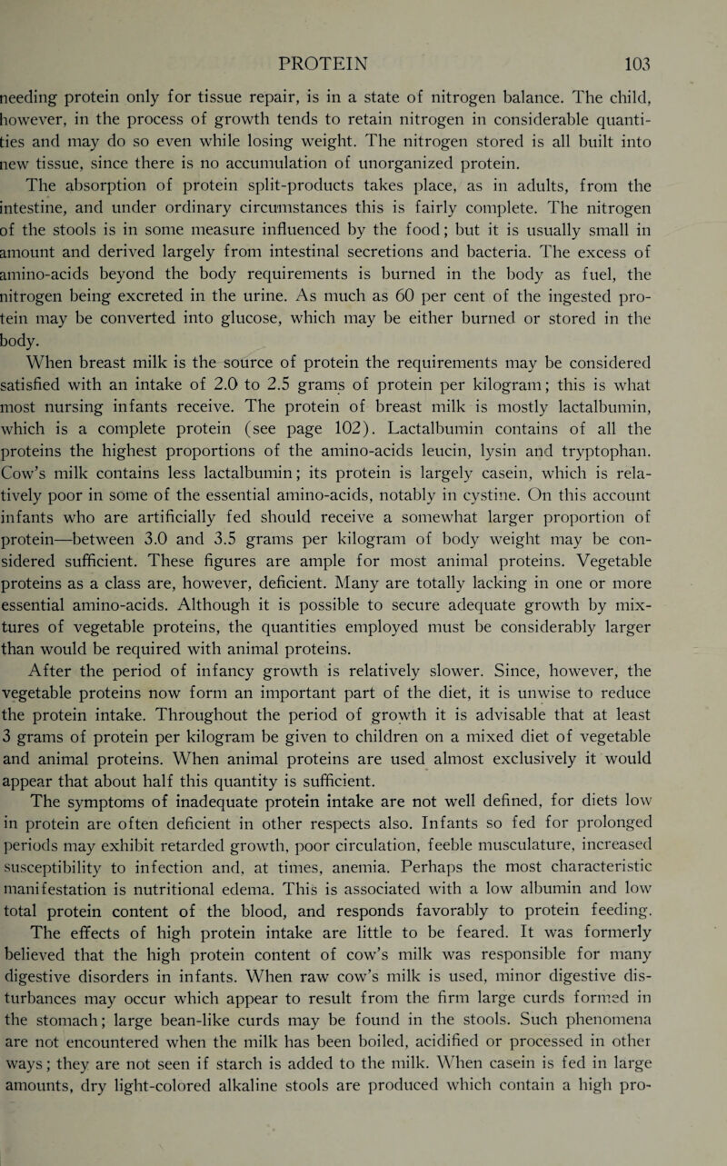 needing protein only for tissue repair, is in a state of nitrogen balance. The child, however, in the process of growth tends to retain nitrogen in considerable quanti¬ ties and may do so even while losing weight. The nitrogen stored is all built into new tissue, since there is no accumulation of unorganized protein. The absorption of protein split-products takes place, as in adults, from the intestine, and under ordinary circumstances this is fairly complete. The nitrogen of the stools is in some measure influenced by the food; but it is usually small in amount and derived largely from intestinal secretions and bacteria. The excess of amino-acids beyond the body requirements is burned in the body as fuel, the nitrogen being excreted in the urine. As much as 60 per cent of the ingested pro¬ tein may be converted into glucose, which may be either burned or stored in the body. When breast milk is the source of protein the requirements may be considered satisfied with an intake of 2.0 to 2.5 grams of protein per kilogram; this is what most nursing infants receive. The protein of breast milk is mostly lactalbumin, which is a complete protein (see page 102). Lactalbumin contains of all the proteins the highest proportions of the amino-acids leucin, lysin and tryptophan. Cow’s milk contains less lactalbumin; its protein is largely casein, which is rela¬ tively poor in some of the essential amino-acids, notably in cystine. On this account infants who are artificially fed should receive a somewhat larger proportion of protein—between 3.0 and 3.5 grams per kilogram of body weight may be con¬ sidered sufficient. These figures are ample for most animal proteins. Vegetable proteins as a class are, however, deficient. Many are totally lacking in one or more essential amino-acids. Although it is possible to secure adequate growth by mix¬ tures of vegetable proteins, the quantities employed must be considerably larger than would be required with animal proteins. After the period of infancy growth is relatively slower. Since, however, the vegetable proteins now form an important part of the diet, it is unwise to reduce the protein intake. Throughout the period of growth it is advisable that at least 3 grams of protein per kilogram be given to children on a mixed diet of vegetable and animal proteins. When animal proteins are used almost exclusively it would appear that about half this quantity is sufficient. The symptoms of inadequate protein intake are not well defined, for diets low in protein are often deficient in other respects also. Infants so fed for prolonged periods may exhibit retarded growth, poor circulation, feeble musculature, increased susceptibility to infection and, at times, anemia. Perhaps the most characteristic manifestation is nutritional edema. This is associated with a low albumin and low total protein content of the blood, and responds favorably to protein feeding. The effects of high protein intake are little to be feared. It was formerly believed that the high protein content of cow’s milk was responsible for many digestive disorders in infants. When raw cow’s milk is used, minor digestive dis¬ turbances may occur which appear to result from the firm large curds formed in the stomach; large bean-like curds may be found in the stools. Such phenomena are not encountered when the milk has been boiled, acidified or processed in other ways; they are not seen if starch is added to the milk. When casein is fed in large amounts, dry light-colored alkaline stools are produced which contain a high pro-