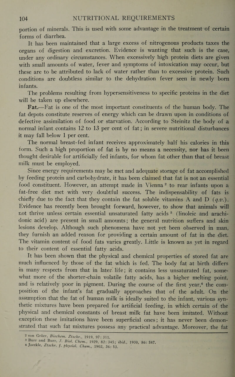 portion of minerals. This is used with some advantage in the treatment of certain forms of diarrhea. It has been maintained that a large excess of nitrogenous products taxes the organs of digestion and excretion. Evidence is wanting that such is the case, under any ordinary circumstances. When excessively high protein diets are given with small amounts of water, fever and symptoms of intoxication may occur, but these are to be attributed to lack of water rather than to excessive protein. Such conditions are doubtless similar to the dehydration fever seen in newly born infants. The problems resulting from hypersensitiveness to specific proteins in the diet will be taken up elsewhere. Fat..—Fat is one of the most important constituents of the human body. The fat depots constitute reserves of energy which can be drawn upon in conditions of defective assimilation of food or starvation. According to Steinitz the body of a normal infant contains 12 to 13 per cent of fat; in severe nutritional disturbances it may fall below 1 per cent. The normal breast-fed infant receives approximately half his calories in this torm. Such a high proportion of fat is by no means a necessity, nor has it been thought desirable for artificially fed infants, for whom fat other than that of breast milk must be employed. Since energy requirements may be met and adequate storage of fat accomplished by feeding protein and carbohydrate, it has been claimed that fat is not an essential food constituent. However, an attempt made in Vienna 2 to rear infants upon a fat-free diet met with very doubtful success. The indispensability of fats is chiefly due to the fact that they contain the fat soluble vitamins A and D (q.v.). Evidence has recently been brought forward, however, to show that animals will not thrive unless certain essential unsaturated fatty acids 3 (linoleic and arachi- donic acid) are present in small amounts; the general nutrition suffers and skin lesions develop. Although such phenomena have not yet been observed in man, they furnish an added reason for providing a certain amount of fat in the diet. The vitamin content of food fats varies greatly. Little is known as yet in regard to their content of essential fatty acids. It has been shown that the physical and chemical properties of stored fat are much influenced by those of the fat which is fed. The body fat at birth differs in many respects from that in later life; it contains less unsaturated fat, some¬ what more of the shorter-chain volatile fatty acids, has a higher melting point, and is relatively poor in pigment. During the course of the first year,4 the com¬ position of the infant’s fat gradually approaches that of the adult. On the assumption that the fat of human milk is ideally suited to the infant, various syn¬ thetic mixtures have been prepared for artificial feeding, in which certain of the physical and chemical constants of breast milk fat have been imitated. Without exception these imitations have been superficial ones; it has never been demon¬ strated that such fat mixtures possess any practical advantage. Moreover, the fat 2 von Groer, Biochcm. Ztschr., 1919, 97; 3H. 3 *Ur\ ,and Burr> J- Bio1- Chcm., 1929, 82: 345; ibid., 1930, 86: 587. 4 Jaeckle, Ztschr. f. physiol. Chem., 1902, 36: 53.