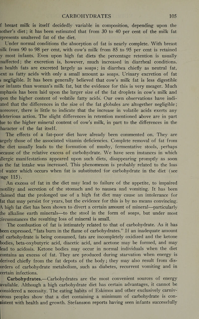 f breast milk is itself decidedly variable in composition, depending upon the lother’s diet; it has been estimated that from 30 to 40 per cent of the milk fat epresents unaltered fat of the diet. Under normal conditions the absorption of fat is nearly complete. With breast lilk from 90 to 98 per cent, with cow’s milk from 85 to 95 per cent is retained y most infants. Even upon high fat diets the percentage retention is usually naffected; the excretion is, however, much increased in diarrheal conditions, n health fats are excreted largely as soaps; in diarrhea chiefly as neutral fat, ext as fatty acids with only a small amount as soaps. Urinary excretion of fat 5 negligible. It has been generally believed that cow’s milk fat is less digestible or infants than woman’s milk fat, but the evidence for this is very meager. Much mphasis has been laid upon the larger size of the fat droplets in cow’s milk and ipon the higher content of volatile fatty acids. Our own observations have indi- ated that the differences in the size of the fat globules are altogether negligible; noreover, there is little to indicate that the increase in volatile acids exerts any [eleterious action. The slight differences in retention mentioned above are in part lue to the higher mineral content of cow’s milk, in part to the differences in the haracter of the fat itself. The effects of a fat-poor diet have already been commented on. They are argely those of the associated vitamin deficiencies. Complete removal of fat from he diet usually leads to the formation of mushy, fermentative stools, perhaps )ecause of the relative excess of carbohydrate. We have seen instances in which illergic manifestations appeared upon such diets, disappearing promptly as soon is the fat intake was increased. This phenomenon is probably related to the loss ff water which occurs when fat is substituted for carbohydrate in the diet (see :>age 115). An excess of fat in the diet may lead to failure of the appetite, to impaired notility and secretion of the stomach and to nausea and vomiting. It has been daimed that the prolonged use of a high fat diet may cause an intolerance for fat that may persist for years, but the evidence for this is by no means convincing. A. high fat diet has been shown to divert a certain amount of mineral—particularly the alkaline earth minerals—to the stool in the form of soaps, but under most :ircumstances the resulting loss of mineral is small. The combustion of fat is intimately related to that of carbohydrate. As it has been expressed, “fats burn in the flame of carbohydrates.” If an inadequate amount of carbohydrate is being consumed, fats are incompletely oxidized and the ketone bodies, beta-oxybutyric acid, diacetic acid, and acetone may be formed, and may lead to acidosis. Ketone bodies may occur in normal individuals when the diet contains an excess of fat. They are produced during starvation when energy is derived chiefly from the fat depots of the body; they may also result from dis¬ orders of carbohydrate metabolism, such as diabetes, recurrent vomiting and in certain infections. Carbohydrates.—Carbohydrates are the most convenient sources of energy available. Although a high carbohydrate diet has certain advantages, it cannot be considered a necessity. The eating habits of Eskimos and other exclusively carniv¬ orous peoples show that a diet containing a minimum of carbohydrate is con¬ sistent with health and growth. Stefansson reports having seen infants successfully