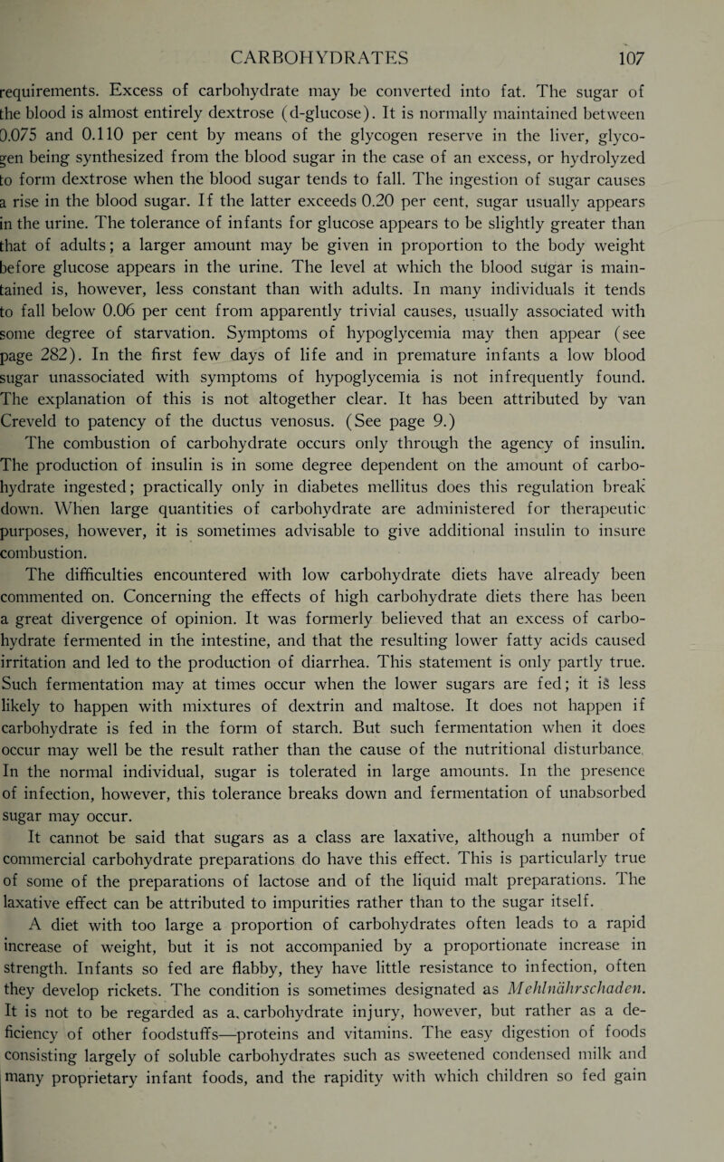 requirements. Excess of carbohydrate may be converted into fat. The sugar of the blood is almost entirely dextrose (d-glucose). It is normally maintained between 0.075 and 0.110 per cent by means of the glycogen reserve in the liver, glyco¬ gen being synthesized from the blood sugar in the case of an excess, or hydrolyzed to form dextrose when the blood sugar tends to fall. The ingestion of sugar causes a rise in the blood sugar. If the latter exceeds 0.20 per cent, sugar usually appears in the urine. The tolerance of infants for glucose appears to be slightly greater than that of adults; a larger amount may be given in proportion to the body weight before glucose appears in the urine. The level at which the blood sugar is main¬ tained is, however, less constant than with adults. In many individuals it tends to fall below 0.06 per cent from apparently trivial causes, usually associated with some degree of starvation. Symptoms of hypoglycemia may then appear (see page 282). In the first few days of life and in premature infants a low blood sugar unassociated with symptoms of hypoglycemia is not infrequently found. The explanation of this is not altogether clear. It has been attributed by van Creveld to patency of the ductus venosus. (See page 9.) The combustion of carbohydrate occurs only through the agency of insulin. The production of insulin is in some degree dependent on the amount of carbo¬ hydrate ingested; practically only in diabetes mellitus does this regulation break down. When large quantities of carbohydrate are administered for therapeutic purposes, however, it is sometimes advisable to give additional insulin to insure combustion. The difficulties encountered with low carbohydrate diets have already been commented on. Concerning the effects of high carbohydrate diets there has been a great divergence of opinion. It was formerly believed that an excess of carbo¬ hydrate fermented in the intestine, and that the resulting lower fatty acids caused irritation and led to the production of diarrhea. This statement is only partly true. Such fermentation may at times occur when the lower sugars are fed; it is less likely to happen with mixtures of dextrin and maltose. It does not happen if carbohydrate is fed in the form of starch. But such fermentation when it does occur may well be the result rather than the cause of the nutritional disturbance, In the normal individual, sugar is tolerated in large amounts. In the presence of infection, however, this tolerance breaks down and fermentation of unabsorbed sugar may occur. It cannot be said that sugars as a class are laxative, although a number of commercial carbohydrate preparations do have this effect. This is particularly true of some of the preparations of lactose and of the liquid malt preparations. The laxative effect can be attributed to impurities rather than to the sugar itself. A diet with too large a proportion of carbohydrates often leads to a rapid increase of weight, but it is not accompanied by a proportionate increase in strength. Infants so fed are flabby, they have little resistance to infection, often they develop rickets. The condition is sometimes designated as Mehlndhrschaden. It is not to be regarded as a. carbohydrate injury, however, but rather as a de¬ ficiency of other foodstuffs—proteins and vitamins. The easy digestion of foods consisting largely of soluble carbohydrates such as sweetened condensed milk and many proprietary infant foods, and the rapidity with which children so fed gain