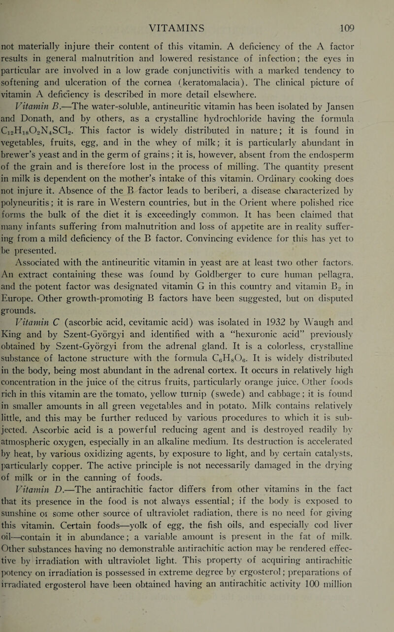 not materially injure their content of this vitamin. A deficiency of the A factor results in general malnutrition and lowered resistance of infection; the eyes in particular are involved in a low grade conjunctivitis with a marked tendency to softening and ulceration of the cornea (keratomalacia). The clinical picture of vitamin A deficiency is described in more detail elsewhere. Vitamin B.—The water-soluble, antineuritic vitamin has been isolated by Jansen and Donath, and by others, as a crystalline hydrochloride having the formula Ci2H1802N4SCl2. This factor is widely distributed in nature; it is found in vegetables, fruits, egg, and in the whey of milk; it is particularly abundant in brewer’s yeast and in the germ of grains; it is, however, absent from the endosperm of the grain and is therefore lost in the process of milling. The quantity present in milk is dependent on the mother’s intake of this vitamin. Ordinary cooking does not injure it. Absence of the B factor leads to beriberi, a disease characterized by polyneuritis; it is rare in Western countries, but in the Orient where polished rice forms the bulk of the diet it is exceedingly common. It has been claimed that many infants suffering from malnutrition and loss of appetite are in reality suffer¬ ing from a mild deficiency of the B factor. Convincing evidence for this has yet to be presented. Associated with the antineuritic vitamin in yeast are at least two other factors. An extract containing these was found by Goldberger to cure human pellagra, and the potent factor was designated vitamin G in this country and vitamin B2 in Europe. Other growth-promoting B factors have been suggested, but on disputed grounds. Vitamin C (ascorbic acid, cevitamic acid) was isolated in 1932 by Waugh and King and by Szent-Gyorgyi and identified with a “hexuronic acid” previously obtained by Szent-Gyorgyi from the adrenal gland. It is a colorless, crystalline substance of lactone structure with the formula CgH8Og. It is widely distributed in the body, being most abundant in the adrenal cortex. It occurs in relatively high concentration in the juice of the citrus fruits, particularly orange juice. Other foods rich in this vitamin are the tomato, yellow7 turnip (swede) and cabbage; it is found in smaller amounts in all green vegetables and in potato. Milk contains relatively little, and this may be further reduced by various procedures to which it is sub¬ jected. Ascorbic acid is a powerful reducing agent and is destroyed readily by atmospheric oxygen, especially in an alkaline medium. Its destruction is accelerated by heat, by various oxidizing agents, by exposure to light, and by certain catalysts, particularly copper. The active principle is not necessarily damaged in the drying of milk or in the canning of foods. Vitamin D.—The antirachitic factor differs from other vitamins in the fact that its presence in the food is not always essential; if the body is exposed to sunshine oi some other source of ultraviolet radiation, there is no need for giving this vitamin. Certain foods—yolk of egg, the fish oils, and especially cod liver oil—contain it in abundance; a variable amount is present in the fat of milk. Other substances having no demonstrable antirachitic action may be rendered effec¬ tive by irradiation with ultraviolet light. This property of acquiring antirachitic potency on irradiation is possessed in extreme degree bv ergosterol; preparations of irradiated ergosterol have been obtained having an antirachitic activity 100 million