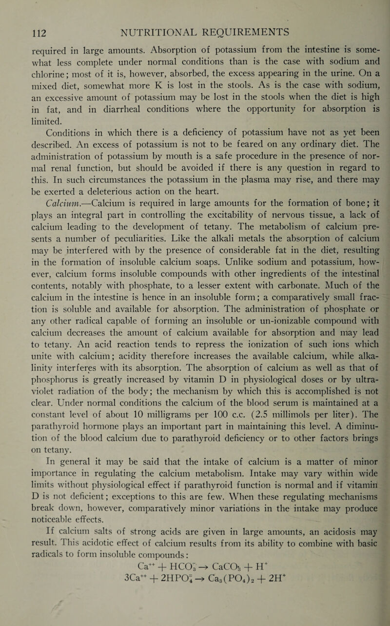 required in large amounts. Absorption of potassium from the intestine is some¬ what less complete under normal conditions than is the case with sodium and chlorine; most of it is, however, absorbed, the excess appearing in the urine. On a mixed diet, somewhat more K is lost in the stools. As is the case with sodium, an excessive amount of potassium may be lost in the stools when the diet is high in fat, and in diarrheal conditions where the opportunity for absorption is limited. Conditions in which there is a deficiency of potassium have not as yet been described. An excess of potassium is not to be feared on any ordinary diet. The administration of potassium by mouth is a safe procedure in the presence of nor¬ mal renal function, but should be avoided if there is any question in regard to this. In such circumstances the potassium in the plasma may rise, and there may be exerted a deleterious action on the heart. Calcium.—Calcium is required in large amounts for the formation of bone; it plays an integral part in controlling the excitability of nervous tissue, a lack of calcium leading to the development of tetany. The metabolism of calcium pre¬ sents a number of peculiarities. Like the alkali metals the absorption of calcium may be interfered with by the presence of considerable fat in the diet, resulting in the formation of insoluble calcium soaps. Unlike sodium and potassium, how¬ ever, calcium forms insoluble compounds with other ingredients of the intestinal contents, notably with phosphate, to a lesser extent with carbonate. Much of the calcium in the intestine is hence in an insoluble form; a comparatively small frac¬ tion is soluble and available for absorption. The administration of phosphate or any other radical capable of forming an insoluble or un-ionizable compound with calcium decreases the amount of calcium available for absorption and may lead to tetany. An acid reaction tends to repress the ionization of such ions which unite with calcium; acidity therefore increases the available calcium, while alka¬ linity interferes with its absorption. The absorption of calcium as well as that of phosphorus is greatly increased by vitamin D in physiological doses or by ultra¬ violet radiation of the body; the mechanism by which this is accomplished is not clear. Under normal conditions the calcium of the blood serum is maintained at a constant level of about 10 milligrams per 100 c.c. (2.5 millimols per liter). The parathyroid hormone plays an important part in maintaining this level. A diminu¬ tion of the blood calcium due to parathyroid deficiency or to other factors brings on tetany. In general it may be said that the intake of calcium is a matter of minor importance in regulating the calcium metabolism. Intake may vary within wide limits without physiological effect if parathyroid function is normal and if vitamin D is not deficient; exceptions to this are few. When these regulating mechanisms break down, however, comparatively minor variations in the intake may produce noticeable effects. If calcium salts of strong acids are given in large amounts, an acidosis may result. This acidotic effect of calcium results from its ability to combine with basic radicals to form insoluble compounds : Ca++ + HCOs -> CaCO-3 + H+ I 3Ca++ + 2HPO4 Ca3(P04)2 + 2H+